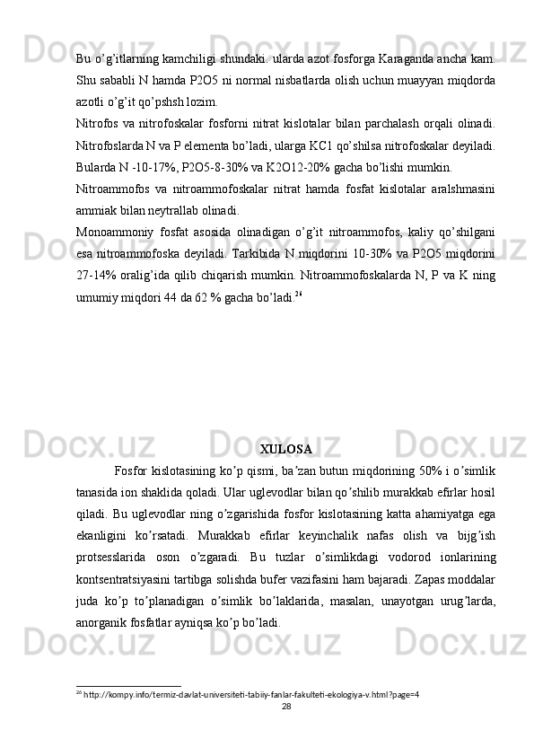 Bu o’g’itlarning kamchiligi shundaki. ularda azot fosforga Karaganda ancha kam.
Shu sababli N hamda P2O5 ni normal nisbatlarda olish uchun muayyan miqdorda
azotli o’g’it qo’pshsh lozim.
Nitrofos   va   nitrofoskalar   fosforni   nitrat   kislotalar   bilan   parchalash   orqali   olinadi.
Nitrofoslarda N va P elementa bo’ladi, ularga KC1 qo’shilsa nitrofoskalar deyiladi.
Bularda N -10-17%, P2O5-8-30% va K2O12-20% gacha bo’lishi mumkin.
Nitroammofos   va   nitroammofoskalar   nitrat   hamda   fosfat   kislotalar   aralshmasini
ammiak bilan neytrallab olinadi.
Monoammoniy   fosfat   asosida   olinadigan   o’g’it   nitroammofos,   kaliy   qo’shilgani
esa   nitroammofoska  deyiladi.  Tarkibida   N  miqdorini   10-30%  va  P2O5  miqdorini
27-14%  oralig’ida qilib chiqarish mumkin. Nitroammofoskalarda  N, P va  K ning
umumiy miqdori 44 da 62 % gacha bo’ladi. 26
XULOSА
Fosfor kislotasining ko p qismi, ba zan butun miqdorining 50% i o simlikʼ ʼ ʼ
tanasida ion shaklida qoladi. Ular uglevodlar bilan qo shilib murakkab efirlar hosil	
ʼ
qiladi.   Bu   uglevodlar   ning   o zgarishida   fosfor   kislotasining   katta   ahamiyatga   ega	
ʼ
ekanligini   ko rsatadi.   Murakkab   efirlar   keyinchalik   nafas   olish   va   bijg ish	
ʼ ʼ
protsesslarida   oson   o zgaradi.   Bu   tuzlar   o simlikdagi   vodorod   ionlarining	
ʼ ʼ
kontsentratsiyasini tartibga solishda bufer vazifasini ham bajaradi. Zapas moddalar
juda   ko p   to planadigan   o simlik   bo laklarida,   masalan,   unayotgan   urug larda,	
ʼ ʼ ʼ ʼ ʼ
anorganik fosfatlar ayniqsa ko p bo ladi.	
ʼ ʼ
26
 http://kompy.info/termiz-davlat-universiteti-tabiiy-fanlar-fakulteti-ekologiya-v.html?page=4
28 