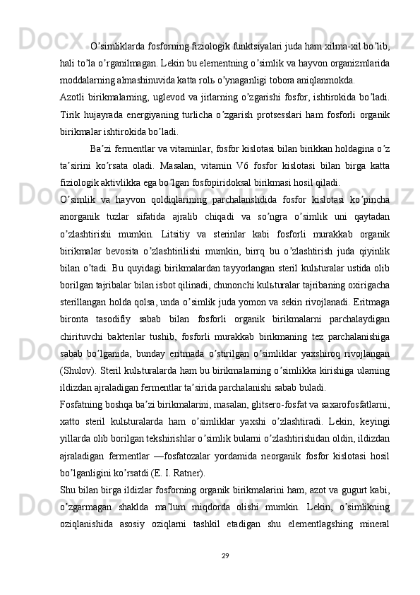 O simliklarda fosforning fiziologik funktsiyalari juda ham xilma-xil bo lib,ʼ ʼ
hali to la o rganilmagan. Lekin bu elementning o simlik va hayvon organizmlarida	
ʼ ʼ ʼ
moddalarning almashinuvida katta rolь o ynaganligi tobora aniqlanmokda.	
ʼ
Аzotli  birikmalarning,  uglevod va  jirlarning  o zgarishi   fosfor,  ishtirokida  bo ladi.	
ʼ ʼ
Tirik   hujayrada   energiyaning   turlicha   o zgarish   protsesslari   ham   fosforli   organik	
ʼ
birikmalar ishtirokida bo ladi.	
ʼ
Ba zi fermentlar va vitaminlar, fosfor kislotasi bilan birikkan holdagina o z	
ʼ ʼ
ta sirini   ko rsata   oladi.   Masalan,   vitamin   V6   fosfor   kislotasi   bilan   birga   katta	
ʼ ʼ
fiziologik aktivlikka ega bo lgan fosfopiridoksal birikmasi hosil qiladi.	
ʼ
O simlik   va   hayvon   qoldiqlarining   parchalanshdida   fosfor   kislotasi   ko pincha	
ʼ ʼ
anorganik   tuzlar   sifatida   ajralib   chiqadi   va   so ngra   o simlik   uni   qaytadan	
ʼ ʼ
o zlashtirishi   mumkin.   Litsitiy   va   sterinlar   kabi   fosforli   murakkab   organik	
ʼ
birikmalar   bevosita   o zlashtirilishi   mumkin,   birrq   bu   o zlashtirish   juda   qiyinlik	
ʼ ʼ
bilan o tadi. Bu quyidagi birikmalardan tayyorlangan steril kulьturalar ustida olib	
ʼ
borilgan tajribalar bilan isbot qilinadi, chunonchi kulьturalar tajribaning oxirigacha
sterillangan holda qolsa, unda o simlik juda yomon va sekin rivojlanadi. Eritmaga	
ʼ
bironta   tasodifiy   sabab   bilan   fosforli   organik   birikmalarni   parchalaydigan
chirituvchi   bakterilar   tushib,   fosforli   murakkab   birikmaning   tez   parchalanishiga
sabab   bo lganida,   bunday   eritmada   o stirilgan   o simliklar   yaxshiroq   rivojlangan	
ʼ ʼ ʼ
(Shulov). Steril kulьturalarda ham bu birikmalarning o simlikka kirishiga ularning	
ʼ
ildizdan ajraladigan fermentlar ta sirida parchalanishi sabab buladi.	
ʼ
Fosfatning boshqa ba zi birikmalarini, masalan, glitsero-fosfat va saxarofosfatlarni,	
ʼ
xatto   steril   kulьturalarda   ham   o simliklar   yaxshi   o zlashtiradi.   Lekin,   keyingi	
ʼ ʼ
yillarda olib borilgan tekshirishlar o simlik bularni o zlashtirishidan oldin, ildizdan
ʼ ʼ
ajraladigan   fermentlar   —fosfatozalar   yordamida   neorganik   fosfor   kislotasi   hosil
bo lganligini ko rsatdi (E. I. Ratner).	
ʼ ʼ
Shu bilan birga ildizlar fosforning organik birikmalarini ham, azot va gugurt kabi,
o zgarmagan   shaklda   ma lum   miqdorda   olishi   mumkin.   Lekin,   o simlikning
ʼ ʼ ʼ
oziqlanishida   asosiy   oziqlarni   tashkil   etadigan   shu   elementlagshing   mineral
29 