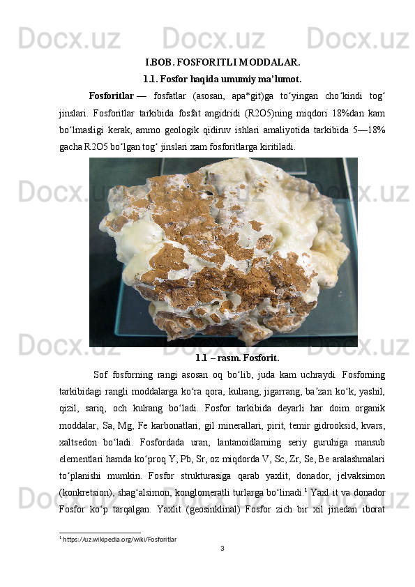                         I.BOB. FOSFORITLI MODDALAR.
1.1. Fosfor haqida umumiy ma’lumot.
Fosforitlar   —   fosfatlar   (asosan,   apa*git)ga   to yingan   cho kindi   togʻ ʻ ʻ
jinslari.   Fosforitlar   tarkibida   fosfat   angidridi   (R2O5)ning   miqdori   18%dan   kam
bo lmasligi   kerak,   ammo   geologik   qidiruv   ishlari   amaliyotida   tarkibida   5—18%	
ʻ
gacha R2O5 bo lgan tog  jinslari xam fosforitlarga kiritiladi.	
ʻ ʻ
1.1 – rasm. Fosforit.
  Sof   fosforning   rangi   asosan   oq   bo lib,   juda   kam   uchraydi.   Fosforning	
ʻ
tarkibidagi   rangli   moddalarga   ko ra   qora,   kulrang,   jigarrang,   ba zan   ko k,   yashil,	
ʻ ʼ ʻ
qizil,   sariq,   och   kulrang   bo ladi.   Fosfor   tarkibida   deyarli   har   doim   organik	
ʻ
moddalar,   Sa,   Mg,   Fe   karbonatlari,   gil   minerallari,   pirit,   temir   gidrooksid,   kvars,
xaltsedon   bo ladi.   Fosfordada   uran,   lantanoidlarning   seriy   guruhiga   mansub	
ʻ
elementlari hamda ko proq Y, Pb, Sr, oz miqdorda V, Sc, Zr, Se, Be aralashmalari	
ʻ
to planishi   mumkin.   Fosfor   strukturasiga   qarab   yaxlit,   donador,   jelvaksimon	
ʻ
(konkretsion), shag alsimon, konglomeratli turlarga bo linadi.	
ʻ ʻ 1
  Yaxl it va donador
Fosfor   ko p   tarqalgan.   Yaxlit   (geosinklinal)   Fosfor   zich   bir   xil   jinedan   iborat	
ʻ
1
 https://uz.wikipedia.org/wiki/Fosforitlar
3 