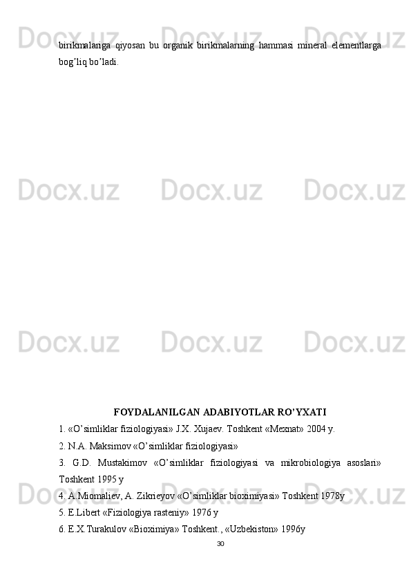 birikmalariga   qiyosan   bu   organik   birikmalarning   hammasi   mineral   elementlarga
bog liq bo ladi.ʼ ʼ
FOYDАLАNILGАN АDАBIYOTLАR RO’YXАTI
1. «O’simliklar fiziologiyasi» J.X. Xujaev. Toshkent «Mexnat» 2004 y.
2. N.А. Maksimov «O’simliklar fiziologiyasi»
3.   G.D.   Mustakimov   «O’simliklar   fiziologiyasi   va   mikrobiologiya   asoslari»
Toshkent 1995 y
4. А.Miomaliev, А. Zikrieyov «O’simliklar bioximiyasi» Toshkent 1978y
5. E.Libert «Fiziologiya rasteniy» 1976 y
6. E.X.Turakulov «Bioximiya» Toshkent., «Uzbekiston» 1996y
30 