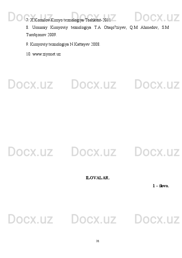 7. X.Komilov Kimyo texnologiya Toshkent-2011
8.   Umumiy   Kimyoviy   texnologiya   T.A   Otaqo?ziyev,   Q.M   Ahmedov,   S.M
Turobjonov 2009. 
9. Kimyoviy texnologiya N.Kattayev 2008. 
10. www.ziyonet.uz  
ILOVALAR.
1 – ilova.
31 