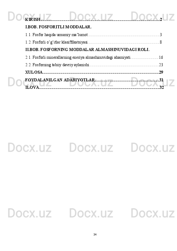 KIRISH...................................................................................................................2
I.BOB. FOSFORITLI MODDALAR.
1.1. Fosfor haqida umumiy ma’lumot.....................................................................3
1.2. Fosforli o’g’itlar klasiffikatsiyasi.....................................................................8
II.BOB. FOSFORNING MODDАLАR АLMАSHINUVIDАGI ROLI.
2.1. Fosforli minerallarning eneriya almashinuvidagi ahamiyati...........................16
2.2. Fosforning tabiiy davriy aylanishi...................................................................23
XULOSA................................................................................................................29
FOYDALANILGAN ADABIYOTLAR..............................................................31
ILOVA....................................................................................................................32
34 