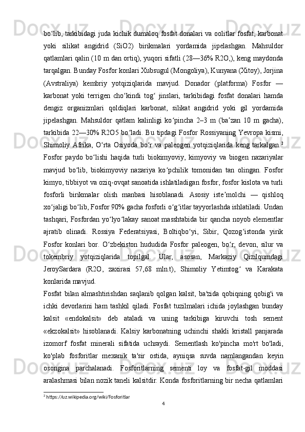 bo lib, tarkibidagi juda kichik dumaloq fosfat donalari va oolitlar fosfat, karbonatʻ
yoki   silikat   angidrid   (SiO2)   birikmalari   yordamida   jipelashgan.   Mahsuldor
qatlamlari qalin (10 m dan ortiq), yuqori sifatli (28—36% R2O,), keng maydonda
tarqalgan. Bunday Fosfor konlari Xubsugul (Mongoliya), Kunyana (Xitoy), Jorjina
(Avstraliya)   kembriy   yotqiziqlarida   mavjud.   Donador   (platforma)   Fosfor   —
karbonat   yoki   terrigen   cho kindi   tog   jinslari,   tarkibidagi   fosfat   donalari   hamda	
ʻ ʻ
dengiz   organizmlari   qoldiqlari   karbonat,   silikat   angidrid   yoki   gil   yordamida
jipelashgan.   Mahsuldor   qatlam   kalinligi   ko pincha   2–3   m   (ba zan   10   m   gacha),	
ʻ ʼ
tarkibida 22—30% R2O5 bo ladi. Bu tipdagi Fosfor Rossiyaning  Yevropa kismi,	
ʻ
Shimoliy   Afrika,   O rta   Osiyoda   bo r   va   paleogen   yotqiziqlarida   keng   tarkalgan.	
ʻ ʻ 2
Fosfor   paydo   bo lishi   haqida   turli   biokimyoviy,   kimyoviy   va   biogen	
ʻ   nazariyalar
mavjud   bo lib,   biokimyoviy   nazariya   ko pchilik   tomonidan   tan   olingan.   Fosfor	
ʻ ʻ
kimyo, tibbiyot va oziq-ovqat sanoatida ishlatiladigan fosfor, fosfor kislota va turli
fosforli   birikmalar   olish   manbasi   hisoblanadi.   Asosiy   iste molchi   —   qishloq	
ʼ
xo jaligi bo lib, Fosfor 90% gacha fosforli o g itlar tayyorlashda ishlatiladi. Undan	
ʻ ʻ ʻ ʻ
tashqari, Fosfordan yo lyo lakay sanoat masshtabida bir qancha noyob elementlar	
ʻ ʻ
ajratib   olinadi.   Rossiya   Federatsiyasi,   Boltiqbo yi,   Sibir,   Qozog istonda   yirik	
ʻ ʻ
Fosfor   konlari   bor.   O zbekiston   hududida   Fosfor   paleogen,   bo r,   devon,   silur   va	
ʻ ʻ
tokembriy   yotqiziqlarida   topilgal.   Ular,   asosan,   Markaziy   Qizilqumdagi
JeroySardara   (R2O,   zaxirasi   57,68   mln.t),   Shimoliy   Yetimtog   va   Karakata	
ʻ
konlarida mavjud.
Fosfat   bilan   almashtirishdan   saqlanib   qolgan   kalsit,   ba'zida   qobiqning   qobig'i   va
ichki   devorlarini   ham   tashkil   qiladi.   Fosfat   tuzilmalari   ichida   joylashgan   bunday
kalsit   «endokalsit»   deb   ataladi   va   uning   tarkibiga   kiruvchi   tosh   sement
«ekzokalsit»   hisoblanadi.   Kalsiy   karbonatning   uchinchi   shakli   kristall   panjarada
izomorf   fosfat   minerali   sifatida   uchraydi.   Sementlash   ko'pincha   mo'rt   bo'ladi,
ko'plab   fosforitlar   mexanik   ta'sir   ostida,   ayniqsa   suvda   namlangandan   keyin
osongina   parchalanadi.   Fosforitlarning   sementi   loy   va   fosfat-gil   moddasi
aralashmasi bilan nozik taneli kalsitdir. Konda fosforitlarning bir necha qatlamlari
2
 https://uz.wikipedia.org/wiki/Fosforitlar
4 