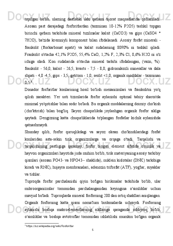 topilgan   bo'lib,   ularning   dastlabki   ikki   qatlami   tijorat   maqsadlarida   qo'llaniladi.
Asosan   past   darajadagi   fosforitlardan   (taxminan   10-12%   Р 2 О 5)   tashkil   topgan
birinchi   qatlam   tarkibida   mineral   tuzilmalar   kalsit   (CaCO3)   va   gips   ( Са SO4   *
7 Н 2 О ),   ba'zida   kremniyli   komponent   bilan   ifodalanadi.   Asosiy   fosfat   minerali   -
frankolit   (ftorkarbonat   apatit)   va   kalsit   rudalarning   8090%   ni   tashkil   qiladi.
Frankolit   o'rtacha   42,1%   Р 2 О 5,   55,4%   CaO,   1,2%   F,   2,3%   Cl,   0,6%   H2O   ni   o'z
ichiga   oladi.   Kon   rudalarida   o'rtacha   mineral   tarkibi   ifodalangan,   (vazn,   %):
frankolit   -   56,0;   kalsit   -   26,5;   kvarts   -   7,5   -   8,0;   gidromikozli   minerallar   va   dala
shpati - 4,0 -4,5; gips - 3,5; getitom - 1,0; seolit <1,0; organik moddalar - taxminan
0,5. 3
Donador   fosforitlar   konlarining   hosil   bo'lish   mexanizmlari   va   frankolitni   yo'q
qilish   xarakteri.   Yer   usti   tizimlarida   fosfor   aylanishi   optimal   tabiiy   sharoitda
minimal yo'qotishlar bilan sodir bo'ladi. Bu organik moddalarning doimiy cho'kish
(cho'ktirish)   bilan   bog'liq.   Sayoz   chuqurlikda   joylashgan   organik   fosfor   siklga
qaytadi.   Dengizning   katta   chuqurliklarida   to'plangan   fosfatlar   kichik   aylanishda
qatnashmaydi.
Shunday   qilib,   fosfor   quruqlikdagi   va   sayoz   okean   cho'kindilaridagi   fosfat
konlaridan   asta-sekin   tirik   organizmlarga   va   orqaga   o'tadi.   Tarqalishi   va
tarqalishining   pastligiga   qaramay,   fosfor   biogen   element   sifatida   o'simlik   va
hayvon organizmlari hayotida juda muhim bo'lib, tirik materiyaning asosiy tarkibiy
qismlari (asosan РО43- va НРО43-- shaklida), nuklein kislotalar (DNK) tarkibiga
kiradi va RNK), hujayra membranalari, adenozin trifosfat (ATF), yog'lar, suyaklar
va tishlar.
Tuproqda   fosfor   parchalanishi   qiyin   bo'lgan   birikmalar   tarkibida   bo'lib,   ular
mikroorganizmlar   tomonidan   parchalanganidan   keyingina   o'simliklar   uchun
mavjud bo'ladi. Tuproqlarda mineral fosforning 200 dan ortiq shakllari aniqlangan.
Organik   fosforning   katta   qismi   noma'lum   birikmalarda   uchraydi.   Fosforning
aylanishi   boshqa   makroelementlarning   sikllariga   qaraganda   oddiyroq   bo'lib,
o'simliklar   va   boshqa   avtotroflar   tomonidan   ishlatilishi   mumkin   bo'lgan   organik
3
 https://uz.wikipedia.org/wiki/Fosforitlar
5 