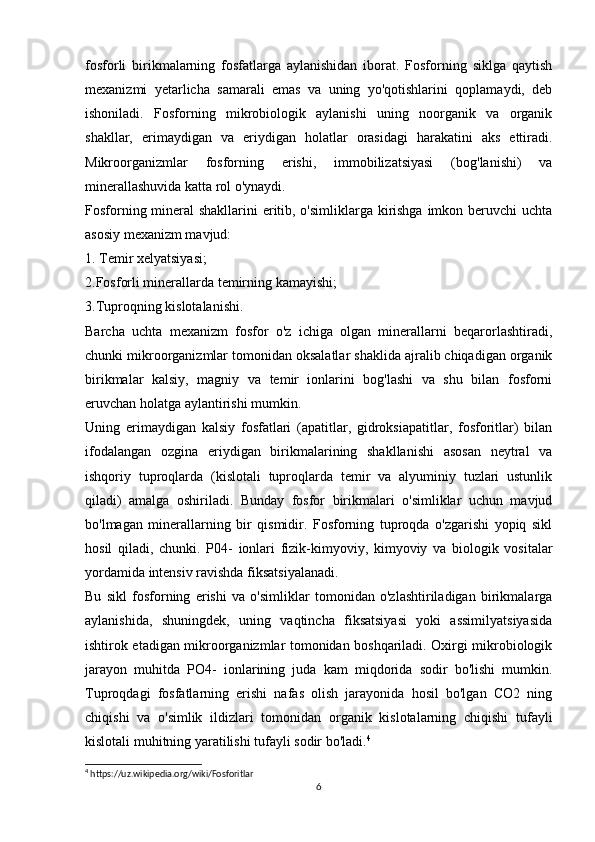 fosforli   birikmalarning   fosfatlarga   aylanishidan   iborat.   Fosforning   siklga   qaytish
mexanizmi   yetarlicha   samarali   emas   va   uning   yo'qotishlarini   qoplamaydi,   deb
ishoniladi.   Fosforning   mikrobiologik   aylanishi   uning   noorganik   va   organik
shakllar,   erimaydigan   va   eriydigan   holatlar   orasidagi   harakatini   aks   ettiradi.
Mikroorganizmlar   fosforning   erishi,   immobilizatsiyasi   (bog'lanishi)   va
minerallashuvida katta rol o'ynaydi.
Fosforning mineral shakllarini eritib, o'simliklarga kirishga imkon beruvchi  uchta
asosiy mexanizm mavjud:
1. Temir xelyatsiyasi;
2.Fosforli minerallarda temirning kamayishi;
3.Tuproqning kislotalanishi.
Barcha   uchta   mexanizm   fosfor   o'z   ichiga   olgan   minerallarni   beqarorlashtiradi,
chunki mikroorganizmlar tomonidan oksalatlar shaklida ajralib chiqadigan organik
birikmalar   kalsiy,   magniy   va   temir   ionlarini   bog'lashi   va   shu   bilan   fosforni
eruvchan holatga aylantirishi mumkin.
Uning   erimaydigan   kalsiy   fosfatlari   (apatitlar,   gidroksiapatitlar,   fosforitlar)   bilan
ifodalangan   ozgina   eriydigan   birikmalarining   shakllanishi   asosan   neytral   va
ishqoriy   tuproqlarda   (kislotali   tuproqlarda   temir   va   alyuminiy   tuzlari   ustunlik
qiladi)   amalga   oshiriladi.   Bunday   fosfor   birikmalari   o'simliklar   uchun   mavjud
bo'lmagan   minerallarning   bir   qismidir.   Fosforning   tuproqda   o'zgarishi   yopiq   sikl
hosil   qiladi,   chunki.   P04-   ionlari   fizik-kimyoviy,   kimyoviy   va   biologik   vositalar
yordamida intensiv ravishda fiksatsiyalanadi.
Bu   sikl   fosforning   erishi   va   o'simliklar   tomonidan   o'zlashtiriladigan   birikmalarga
aylanishida,   shuningdek,   uning   vaqtincha   fiksatsiyasi   yoki   assimilyatsiyasida
ishtirok etadigan mikroorganizmlar tomonidan boshqariladi. Oxirgi mikrobiologik
jarayon   muhitda   PO4-   ionlarining   juda   kam   miqdorida   sodir   bo'lishi   mumkin.
Tuproqdagi   fosfatlarning   erishi   nafas   olish   jarayonida   hosil   bo'lgan   CO2   ning
chiqishi   va   o'simlik   ildizlari   tomonidan   organik   kislotalarning   chiqishi   tufayli
kislotali muhitning yaratilishi tufayli sodir bo'ladi. 4
4
 https://uz.wikipedia.org/wiki/Fosforitlar
6 