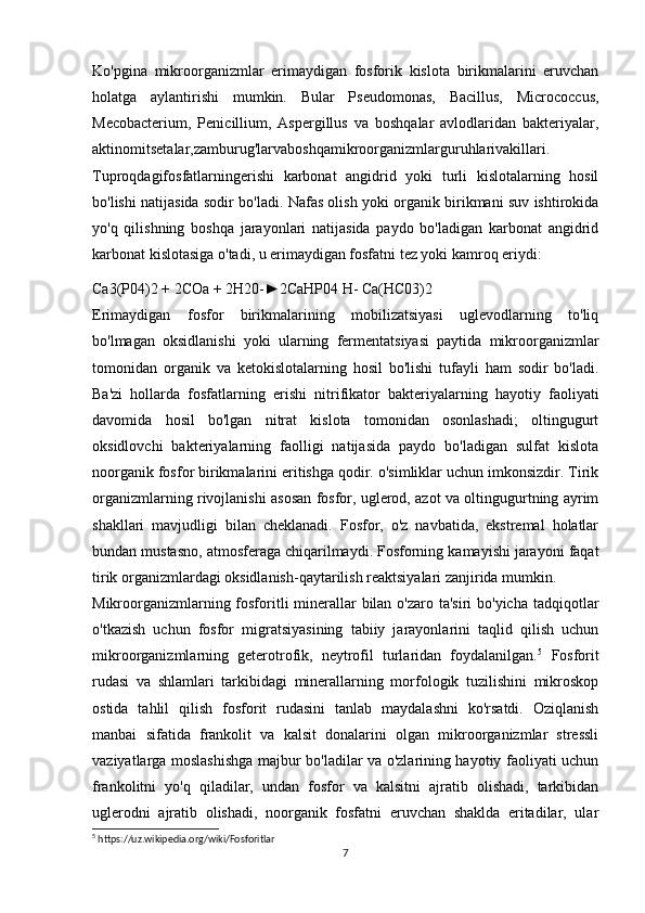 Ko'pgina   mikroorganizmlar   erimaydigan   fosforik   kislota   birikmalarini   eruvchan
holatga   aylantirishi   mumkin.   Bular   Pseudomonas,   Bacillus,   Micrococcus,
Mecobacterium,   Penicillium,   Aspergillus   va   boshqalar   avlodlaridan   bakteriyalar,
aktinomitsetalar,zamburug'larvaboshqamikroorganizmlarguruhlarivakillari.
Tuproqdagifosfatlarningerishi   karbonat   angidrid   yoki   turli   kislotalarning   hosil
bo'lishi natijasida sodir bo'ladi. Nafas olish yoki organik birikmani suv ishtirokida
yo'q   qilishning   boshqa   jarayonlari   natijasida   paydo   bo'ladigan   karbonat   angidrid
karbonat kislotasiga o'tadi, u erimaydigan fosfatni tez yoki kamroq eriydi:
Ca3(P04)2 + 2COa + 2H20-►2CaHP04 H- Ca(HC03)2
Erimaydigan   fosfor   birikmalarining   mobilizatsiyasi   uglevodlarning   to'liq
bo'lmagan   oksidlanishi   yoki   ularning   fermentatsiyasi   paytida   mikroorganizmlar
tomonidan   organik   va   ketokislotalarning   hosil   bo'lishi   tufayli   ham   sodir   bo'ladi.
Ba'zi   hollarda   fosfatlarning   erishi   nitrifikator   bakteriyalarning   hayotiy   faoliyati
davomida   hosil   bo'lgan   nitrat   kislota   tomonidan   osonlashadi;   oltingugurt
oksidlovchi   bakteriyalarning   faolligi   natijasida   paydo   bo'ladigan   sulfat   kislota
noorganik fosfor birikmalarini eritishga qodir. o'simliklar uchun imkonsizdir. Tirik
organizmlarning rivojlanishi asosan fosfor, uglerod, azot va oltingugurtning ayrim
shakllari   mavjudligi   bilan   cheklanadi.   Fosfor,   o'z   navbatida,   ekstremal   holatlar
bundan mustasno, atmosferaga chiqarilmaydi. Fosforning kamayishi jarayoni faqat
tirik organizmlardagi oksidlanish-qaytarilish reaktsiyalari zanjirida mumkin.
Mikroorganizmlarning fosforitli minerallar  bilan o'zaro ta'siri  bo'yicha tadqiqotlar
o'tkazish   uchun   fosfor   migratsiyasining   tabiiy   jarayonlarini   taqlid   qilish   uchun
mikroorganizmlarning   geterotrofik,   neytrofil   turlaridan   foydalanilgan. 5
  Fosforit
rudasi   va   shlamlari   tarkibidagi   minerallarning   morfologik   tuzilishini   mikroskop
ostida   tahlil   qilish   fosforit   rudasini   tanlab   maydalashni   ko'rsatdi.   Oziqlanish
manbai   sifatida   frankolit   va   kalsit   donalarini   olgan   mikroorganizmlar   stressli
vaziyatlarga moslashishga majbur bo'ladilar va o'zlarining hayotiy faoliyati uchun
frankolitni   yo'q   qiladilar,   undan   fosfor   va   kalsitni   ajratib   olishadi,   tarkibidan
uglerodni   ajratib   olishadi,   noorganik   fosfatni   eruvchan   shaklda   eritadilar,   ular
5
 https://uz.wikipedia.org/wiki/Fosforitlar
7 