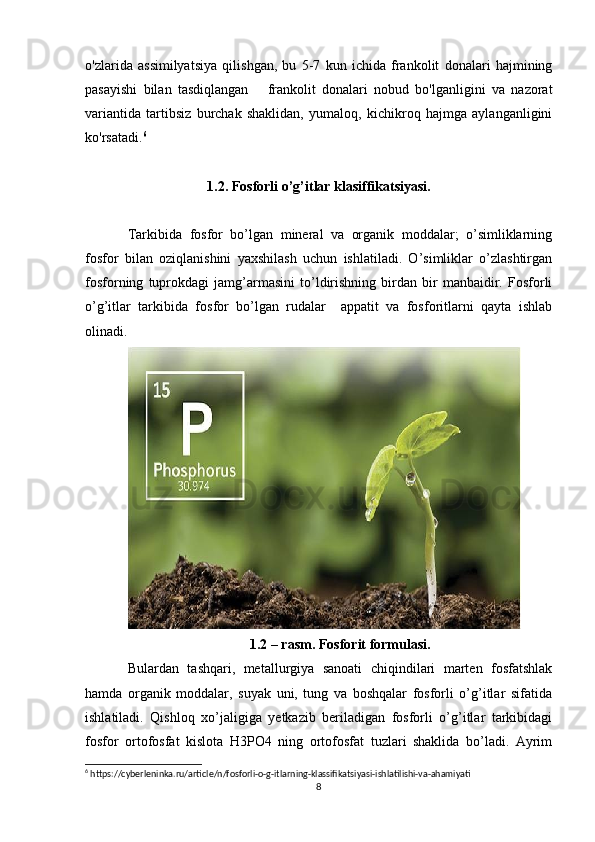o'zlarida   assimilyatsiya   qilishgan,   bu   5-7   kun   ichida   frankolit   donalari   hajmining
pasayishi   bilan   tasdiqlangan       frankolit   donalari   nobud   bo'lganligini   va   nazorat
variantida   tartibsiz   burchak   shaklidan,   yumaloq,   kichikroq   hajmga   aylanganligini
ko'rsatadi. 6
1.2. Fosforli o’g’itlar klasiffikatsiyasi.
Tarkibida   fosfor   bo’lgan   mineral   va   organik   moddalar;   o’simliklarning
fosfor   bilan   oziqlanishini   yaxshilash   uchun   ishlatiladi.   O’simliklar   o’zlashtirgan
fosforning   tuprokdagi   jamg’armasini   to’ldirishning   birdan   bir   manbaidir.   Fosforli
o’g’itlar   tarkibida   fosfor   bo’lgan   rudalar     appatit   va   fosforitlarni   qayta   ishlab
olinadi. 
1.2 – rasm. Fosforit formulasi.
Bulardan   tashqari,   metallurgiya   sanoati   chiqindilari   marten   fosfatshlak
hamda   organik   moddalar,   suyak   uni,   tung   va   boshqalar   fosforli   o’g’itlar   sifatida
ishlatiladi.   Qishloq   xo’jaligiga   yetkazib   beriladigan   fosforli   o’g’itlar   tarkibidagi
fosfor   ortofosfat   kislota   H3PO4   ning   ortofosfat   tuzlari   shaklida   bo’ladi.   Ayrim
6
 https://cyberleninka.ru/article/n/fosforli-o-g-itlarning-klassifikatsiyasi-ishlatilishi-va-ahamiyati
8 