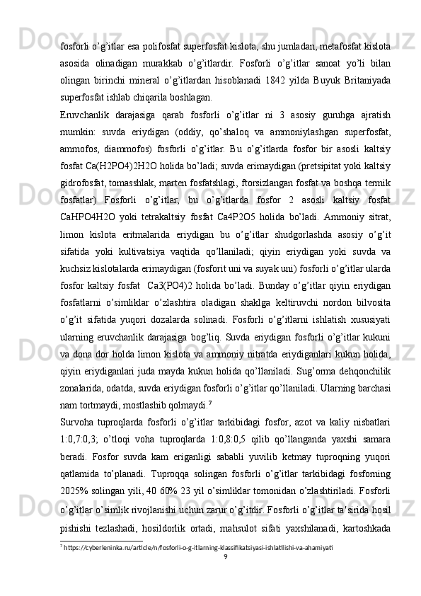 fosforli o’g’itlar esa polifosfat superfosfat kislota, shu jumladan, metafosfat kislota
asosida   olinadigan   murakkab   o’g’itlardir.   Fosforli   o’g’itlar   sanoat   yo’li   bilan
olingan   birinchi   mineral   o’g’itlardan   hisoblanadi   1842   yilda   Buyuk   Britaniyada
superfosfat ishlab chiqarila boshlagan.
Eruvchanlik   darajasiga   qarab   fosforli   o’g’itlar   ni   3   asosiy   guruhga   ajratish
mumkin:   suvda   eriydigan   (oddiy,   qo’shaloq   va   ammoniylashgan   superfosfat,
ammofos,   diammofos)   fosforli   o’g’itlar.   Bu   o’g’itlarda   fosfor   bir   asosli   kaltsiy
fosfat Ca(H2PO4)2H2O holida bo’ladi; suvda erimaydigan (pretsipitat yoki kaltsiy
gidrofosfat, tomasshlak, marten fosfatshlagi, ftorsizlangan fosfat va boshqa termik
fosfatlar)   Fosforli   o’g’itlar;   bu   o’g’itlarda   fosfor   2   asosli   kaltsiy   fosfat
CaHPO4H2O   yoki   tetrakaltsiy   fosfat   Ca4P2O5   holida   bo’ladi.   Ammoniy   sitrat,
limon   kislota   eritmalarida   eriydigan   bu   o’g’itlar   shudgorlashda   asosiy   o’g’it
sifatida   yoki   kultivatsiya   vaqtida   qo’llaniladi;   qiyin   eriydigan   yoki   suvda   va
kuchsiz kislotalarda erimaydigan (fosforit uni va suyak uni) fosforli o’g’itlar ularda
fosfor   kaltsiy   fosfat     Ca3(PO4)2   holida   bo’ladi.   Bunday   o’g’itlar   qiyin   eriydigan
fosfatlarni   o’simliklar   o’zlashtira   oladigan   shaklga   keltiruvchi   nordon   bilvosita
o’g’it   sifatida   yuqori   dozalarda   solinadi.   Fosforli   o’g’itlarni   ishlatish   xususiyati
ularning   eruvchanlik  darajasiga   bog’liq.  Suvda   eriydigan   fosforli   o’g’itlar   kukuni
va dona dor holda limon kislota va ammoniy nitratda eriydiganlari kukun holida,
qiyin eriydiganlari   juda  mayda kukun  holida qo’llaniladi. Sug’orma  dehqonchilik
zonalarida, odatda, suvda eriydigan fosforli o’g’itlar qo’llaniladi. Ularning barchasi
nam tortmaydi, mostlashib qolmaydi. 7
Survoha   tuproqlarda   fosforli   o’g’itlar   tarkibidagi   fosfor,   azot   va   kaliy   nisbatlari
1:0,7:0,3;   o’tloqi   voha   tuproqlarda   1:0,8:0,5   qilib   qo’llanganda   yaxshi   samara
beradi.   Fosfor   suvda   kam   eriganligi   sababli   yuvilib   ketmay   tuproqning   yuqori
qatlamida   to’planadi.   Tuproqqa   solingan   fosforli   o’g’itlar   tarkibidagi   fosforning
2025% solingan yili, 40 60% 23 yil o’simliklar tomonidan o’zlashtiriladi. Fosforli
o’g’itlar o’simlik rivojlanishi uchun zarur o’g’itdir. Fosforli o’g’itlar ta ' sirida hosil
pishishi   tezlashadi,   hosildorlik   ortadi,   mahsulot   sifati   yaxshilanadi,   kartoshkada
7
 https://cyberleninka.ru/article/n/fosforli-o-g-itlarning-klassifikatsiyasi-ishlatilishi-va-ahamiyati
9 
