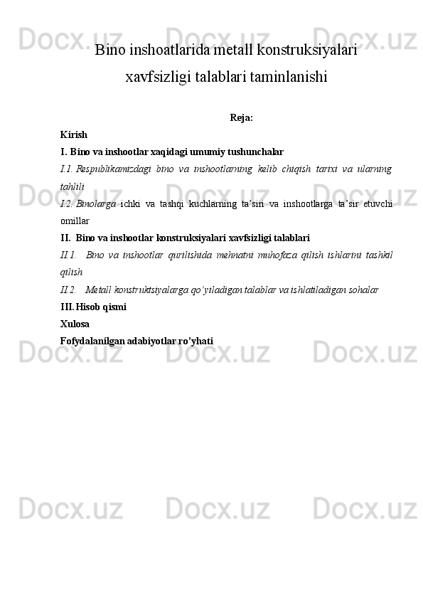 Bino inshoatlarida metall konstruksiyalari
xavfsizligi talablari taminlanishi
Reja:
Kirish
I. Bino va inshootlar xaqidagi umumiy tushunchalar
I.1. Respublikamizdagi   bino   va   inshootlarning   kelib   chiqish   tarixi   va   ularning
tahlili
I.2. Binolarga   ichki   va   tashqi   kuchlarning   ta’siri   va   inshootlarga   ta’sir   etuvchi
omillar
II. Bino va inshootlar konstruksiyalari xavfsizligi talablari
II.1. Bino   va   inshootlar   qurilishida   mehnatni   muhofaza   qilish   ishlarini   tashkil
qilish
II.2. M е tall konstruktsiyalarga qo’yiladigan talablar va ishlatiladigan sohalar
III. Hisob qismi
Xulosa
Fofydalanilgan adabiyotlar ro’yhati 