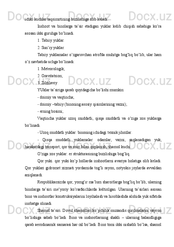 ichki kuchlar taqsimotining buzilishiga olib keladi.
Inshoot   va   binolarga   ta’sir   etadigan   yuklar   kelib   chiqish   sababiga   ko’ra
asosan ikki guruhga bo’linadi.
1. Tabiiy yuklar.
2. Sun’iy yuklar.
Tabiiy   yuklamalar   o’zgaruvchan  atrofda  muhitga   bog’liq   bo’lib,   ular   ham
o’z navbatida uchga bo’linadi:
1. Meteorologik;
2. Gravitatsion;
3. Zilzilaviy.
YUklar ta’siriga qarab quyidagicha bo’lishi mumkin:
- doimiy va vaqtincha;
- doimiy –tabiiy (binoning asosiy qisimlarining vazni);
- erning bosimi;
Vaqtincha   yuklar   uzoq   muddatli,   qisqa   muddatli   va   o’ziga   xos   yuklarga
bo’linadi.
- Uzoq muddatli yuklar: binoning ichidagi texnik jihozlar.
-   Qisqa   muddatli   yuklamalar:   odamlar,   vazni,   saqlanadigan   yuk,
harakatdagi transport, qor va muz bilan qoplanish, shamol kuchi.
O’ziga xos yuklar: er strukturasining buzilishiga bog’liq.
Qor yuki. qor yuki ko’p hollarda inshootlarni avariya holatiga olib keladi.
Qor  yuklari  gidromet  xizmati  yordamida tog’li rayon, notyokis joylarda avvaldan
aniqlanadi.
Respublikamizda qor, yomg’ir ma’lum sharoitlarga bog’liq bo’lib, ularning
binolarga   ta’siri   me’yoriy   ko’rsatkichlarda   keltirilgan.   Ularning   ta’sirlari   asosan
bino va inshootlar konstruksiyalarini loyihalash va hisoblashda alohida yuk sifatida
inobatga olinadi.
Shamol ta’siri. Dovul shamollari ko’pchilik muxandis qurilmalarini vayron
bo’lishiga   sabab   bo’ladi.   Bino   va   inshootlarning   shakli   –   ularning   balandligiga
qarab aerodinamik samarasi har-xil bo’ladi. Bino tomi ikki nishabli bo’lsa, shamol 