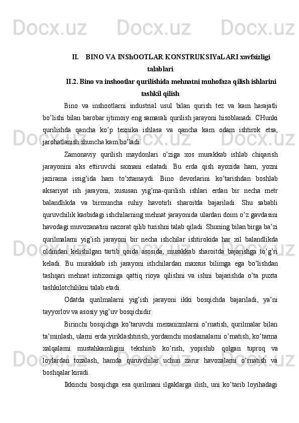 II. BINO VA INShOOTLAR KONSTRUKSIYaLARI xavfsizligi
talablari
II.2. Bino   va   inshootlar   qurilishida   mehnatni   muhofaza   qilish ishlarini
tashkil   qilish
Bino   va   inshootlarni   industrial   usul   bilan   qurish   tez   va   kam   harajatli
bo’lishi   bilan   barobar   ijtimoiy   eng   samarali   qurilish   jarayoni   hisoblanadi.   CHunki
qurilishda   qancha   ko’p   texnika   ishlasa   va   qancha   kam   odam   ishtirok   etsa,
jarohatlanish   shuncha   kam   bo’ladi.
Zamonaviy   qurilish   maydonlari   o’ziga   xos   murakkab   ishlab   chiqarish
jarayonini   aks   ettiruvchi   saxnani   eslatadi.   Bu   erda   qish   ayozida   ham,   yozni
jazirama   issig’ida   ham   to’xtamaydi.   Bino   devorlarini   ko’tarishdan   boshlab
aksariyat   ish   jarayoni,   xususan   yig’ma-qurilish   ishlari   erdan   bir   necha   metr
balandlikda   va   birmuncha   ruhiy   havotirli   sharoitda   bajariladi.   Shu   sababli
quruvchilik   kasbidagi   ishchilarning   mehnat   jarayonida   ulardan   doim   o’z   gavdasini
havodagi muvozanatini nazorat qilib turishni talab qiladi. Shuning   bilan birga ba’zi
qurilmalarni   yig’ish   jarayoni   bir   necha   ishchilar   ishtirokida   har   xil   balandlikda
oldindan   kelishilgan   tartib   qoida   asosida,   murakkab   sharoitda   bajarishga   to’g’ri
keladi.   Bu   murakkab   ish   jarayoni   ishchilardan   maxsus   bilimga   ega   bo’lishdan
tashqari   mehnat   intizomiga   qattiq   rioya   qilishni   va   ishni   bajarishda   o’ta   puxta
tashkilotchilikni   talab   etadi.
Odatda   qurilmalarni   yig’ish   jarayoni   ikki   bosqichda   bajariladi,   ya’ni
tayyorlov va   asosiy   yig’uv bosqichidir.
Birinchi   bosqichga   ko’taruvchi   mexanizmlarni   o’rnatish,   qurilmalar   bilan
ta’minlash,   ularni   erda   yiriklashtirish,   yordamchi   moslamalarni   o’rnatish,   ko’tarma
xalqalarni   mustahkamligini   tekshirib   ko’rish,   yopishib   qolgan   tuproq   va
loylardan   tozalash,   hamda   quruvchilar   uchun   zarur   havozalarni   o’rnatish   va
boshqalar   kiradi.
Ikkinchi   bosqichga   esa   qurilmani   ilgaklarga   ilish,   uni   ko’tarib   loyihadagi 