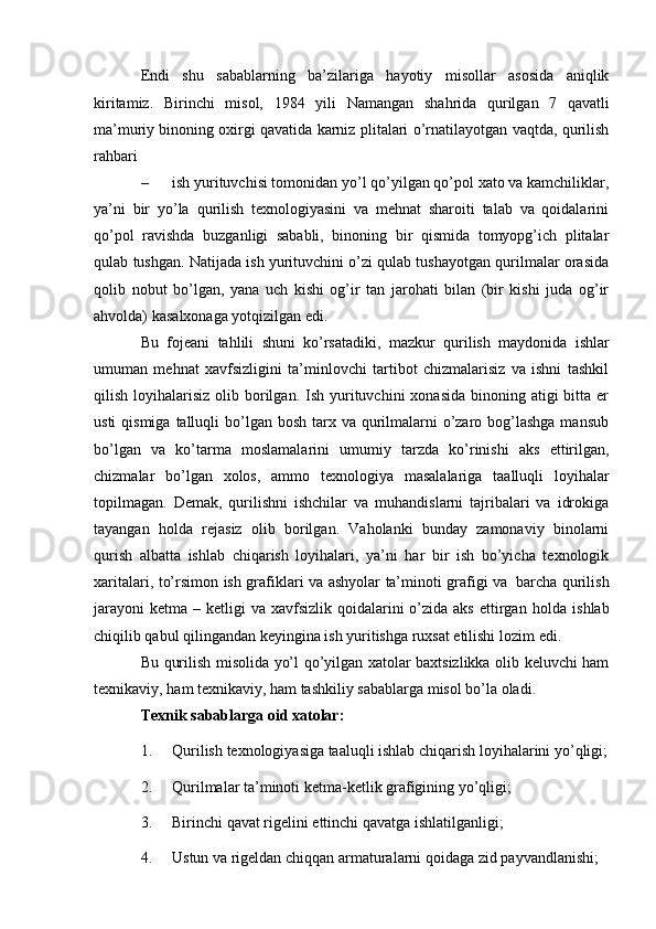 Endi   shu   sabablarning   ba’zilariga   hayotiy   misollar   asosida   aniqlik
kiritamiz.   Birinchi   misol,   1984   yili   Namangan   shahrida   qurilgan   7   qavatli
ma’muriy   binoning   oxirgi   qavatida   karniz   plitalari   o’rnatilayotgan   vaqtda,   qurilish
rahbari
– ish yurituvchisi tomonidan yo’l qo’yilgan qo’pol xato va kamchiliklar,
ya’ni   bir   yo’la   qurilish   texnologiyasini   va   mehnat   sharoiti   talab   va   qoidalarini
qo’pol   ravishda   buzganligi   sababli,   binoning   bir   qismida   tomyopg’ich   plitalar
qulab   tushgan. Natijada ish yurituvchini o’zi qulab tushayotgan qurilmalar orasida
qolib   nobut   bo’lgan,   yana   uch   kishi   og’ir   tan   jarohati   bilan   (bir   kishi   juda   og’ir
ahvolda)   kasalxonaga   yotqizilgan   edi.
Bu   fojeani   tahlili   shuni   ko’rsatadiki,   mazkur   qurilish   maydonida   ishlar
umuman   mehnat   xavfsizligini   ta’minlovchi   tartibot   chizmalarisiz   va   ishni   tashkil
qilish  loyihalarisiz  olib  borilgan.  Ish yurituvchini  xonasida  binoning  atigi  bitta  er
usti  qismiga  talluqli  bo’lgan bosh tarx va qurilmalarni  o’zaro bog’lashga  mansub
bo’lgan   va   ko’tarma   moslamalarini   umumiy   tarzda   ko’rinishi   aks   ettirilgan,
chizmalar   bo’lgan   xolos,   ammo   texnologiya   masalalariga   taalluqli   loyihalar
topilmagan.   Demak,   qurilishni   ishchilar   va   muhandislarni   tajribalari   va   idrokiga
tayangan   holda   rejasiz   olib   borilgan.   Vaholanki   bunday   zamonaviy   binolarni
qurish   albatta   ishlab   chiqarish   loyihalari,   ya’ni   har   bir   ish   bo’yicha   texnologik
xaritalari,   to’rsimon   ish   grafiklari   va   ashyolar   ta’minoti   grafigi   va   barcha   qurilish
jarayoni  ketma  – ketligi   va xavfsizlik  qoidalarini   o’zida aks  ettirgan   holda ishlab
chiqilib qabul qilingandan keyingina ish yuritishga ruxsat etilishi   lozim   edi.
Bu qurilish misolida yo’l qo’yilgan xatolar baxtsizlikka olib keluvchi ham
texnikaviy,   ham   texnikaviy,   ham   tashkiliy   sabablarga   misol bo’la   oladi.
Texnik   sabablarga oid   xatolar:
1. Qurilish   texnologiyasiga   taaluqli   ishlab   chiqarish   loyihalarini   yo’qligi;
2. Qurilmalar   ta’minoti   ketma-ketlik   grafigining   yo’qligi;
3. Birinchi   qavat   rigelini   ettinchi   qavatga   ishlatilganligi;
4. Ustun   va   rigeldan   chiqqan   armaturalarni   qoidaga   zid   payvandlanishi;