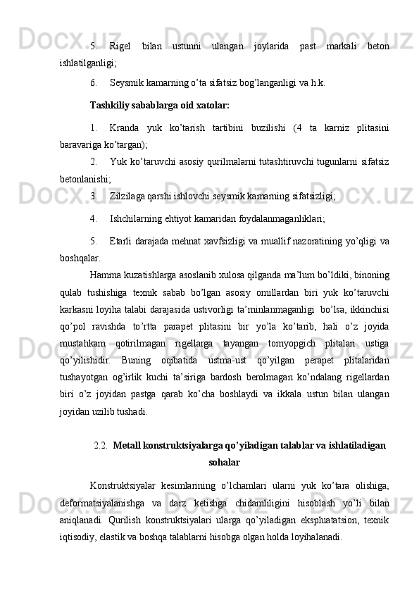 5. Rigel   bilan   ustunni   ulangan   joylarida   past   markali   beton
ishlatilganligi;
6. Seysmik   kamarning   o’ta   sifatsiz   bog’langanligi   va   h.k.
Tashkiliy   sabablarga   oid   xatolar:
1. Kranda   yuk   ko’tarish   tartibini   buzilishi   (4   ta   karniz   plitasini
baravariga   ko’targan);
2. Yuk ko’taruvchi  asosiy   qurilmalarni  tutashtiruvchi   tugunlarni   sifatsiz
betonlanishi;
3. Zilzilaga   qarshi   ishlovchi   seysmik   kamarning   sifatsizligi;
4. Ishchilarning   ehtiyot   kamaridan   foydalanmaganliklari;
5. Etarli   darajada   mehnat   xavfsizligi   va   muallif   nazoratining   yo ’ qligi   va
boshqalar .
Hamma   kuzatishlarga   asoslanib   xulosa   qilganda   ma ’ lum   bo ’ ldiki ,  binoning
qulab   tushishiga   texnik   sabab   bo ’ lgan   asosiy   omillardan   biri   yuk   ko ’ taruvchi
karkasni   loyiha   talabi   darajasida   ustivorligi   ta ’ minlanmaganligi   bo ’ lsa ,   ikkinchisi
qo ’ pol   ravishda   to ’ rtta   parapet   plitasini   bir   yo ’ la   ko ’ tarib ,   hali   o ’ z   joyida
mustahkam   qotirilmagan   rigellarga   tayangan   tomyopgich   plitalari   ustiga
qo ’ yilishidir .   Buning   oqibatida   ustma - ust   qo ’ yilgan   perapet   plitalaridan
tushayotgan   og ’ irlik   kuchi   ta ’ siriga   bardosh   berolmagan   ko ’ ndalang   rigellardan
biri   o ’ z   joyidan   pastga   qarab   ko ’ cha   boshlaydi   va   ikkala   ustun   bilan   ulangan
joyidan   uzilib   tushadi .
2.2. M е tall konstruktsiyalarga qo’yiladigan talablar va ishlatiladigan
sohalar
Konstruktsiyalar   kеsimlarining   o’lchamlari   ularni   yuk   ko’tara   olishiga,
dеformatsiyalanishga   va   darz   kеtishga   chidamliligini   hisoblash   yo’li   bilan
aniqlanadi.   Qurilish   konstruktsiyalari   ularga   qo’yiladigan   ekspluatatsion,   tеxnik
iqtisodiy,   elastik   va   boshqa   talablarni   hisobga   olgan   holda   loyihalanadi. 