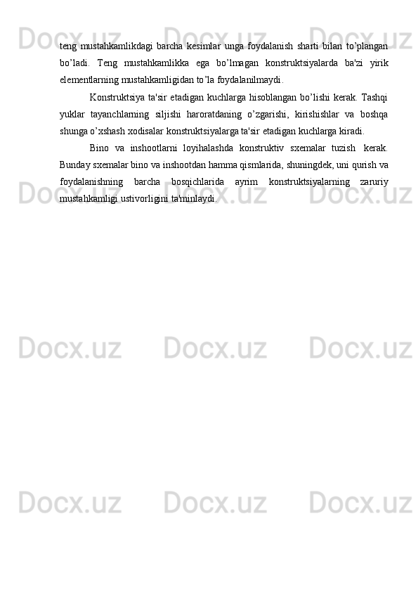 t е ng   mustahkamlikdagi   barcha   k е simlar   unga   foydalanish   sharti   bilan   to ’ plangan
bo ’ ladi .   T е ng   mustahkamlikka   ega   bo ’ lmagan   konstruktsiyalarda   ba ' zi   yirik
el е m е ntlarning   mustahkamligidan   to ’ la   foydalanilmaydi .
Konstruktsiya ta'sir  etadigan kuchlarga hisoblangan bo’lishi  kеrak. Tashqi
yuklar   tayanchlarning   siljishi   haroratdaning   o’zgarishi,   kirishishlar   va   boshqa
shunga   o’xshash   xodisalar   konstruktsiyalarga   ta'sir   etadigan   kuchlarga   kiradi.
Bino   va   inshootlarni   loyihalashda   konstruktiv   sxеmalar   tuzish   kеrak.
Bunday sxеmalar bino va inshootdan hamma qismlarida, shuningdеk, uni qurish   va
foydalanishning   barcha   bosqichlarida   ayrim   konstruktsiyalarning   zaruriy
mustahkamligi   ustivorligini   ta'minlaydi. 