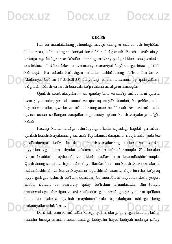 KIRISh
Har   bir   mamlakatning   jahondagi   mavqei   uning   er   usti   va   osti   boyliklari
bilan   emas,   balki   uning   madaniyat   tarixi   bilan   belgilanadi.   Barcha   sivilizatsiya
tarixiga   ega   bo’lgan   mamlakatlar   o’zining   madaniy   yodgorliklari,   shu   jumladan
arxitektura   obidalari   bilan   umuminsoniy   manaviyat   boyliklariga   hissa   qo’shib
kelmoqda.   Bu   sohada   Birlashgan   millatlar   tashkilotining   Ta’lim,   Ilm-fan   va
Madaniyat   bo’limi   (YUNESKO)   dunyodagi   barcha   umuminsoniy   qadriyatlarni
belgilash,   tiklash   va   asrash   borasida   ko’p   ishlarni amalga   oshirmoqda.
Qurilish   konstruksiyalari   –  xar   qanday  bino  va  sun’iy  inshootlarni   qurish,
turar   joy   binolar,   jamoat,   sanoat   va   qishloq   xo’jalk   binolari,   ko’priklar,   katta
hajimli   imoratlar,   quvirlar   va   inshootlarning   asosi   hisoblanadi.   Bino   va   inshooatni
qurish   uchun   sarflangan   xarajatlarning   asosiy   qismi   konstruksiyalarga   to’g’ri
keladi.
Нozirgi   kunda   аmalga   oshirilayotgan   katta   xajmdagi   kapital   qurilishar,
qurilish konstruksiyalarining   samarali   foydalanish   darajasini   rivojlanishi   juda   tez
jadallashuviga   turtki   bo’ldi   –   konstruksiyalarning   turlari   va   ulardan
tayyorlanadigan   hom   ashyolar   to’xtovsiz   takomillashib   bormoqda.   Shu   boisdan
ularni   hisoblash,   loyihalash   va   tiklash   usullari   ham   takomillashtirilmoqda.
Qurilishning   samaradorligini   oshirish   yo’llaridan   biri   –   uni   konstruktiv   sxemalarini
ixchamlashtirish   va   konstruksiyalarni   tiplashtirish   asosida   iloji   boricha   ko’proq
tayyorgarligini   oshirish   bo’lsa,   ikkinchisi,   bu   imoratlarni   raqobatbardosh,   yuqori
sifatli,   shinam   va   vazifaviy   qulay   bo’lishini   ta’minlashdir.   Shu   tufayli
mexanizatsiyalashtirilgan   va   avtomatlashtirilgan   texnologik   jarayonlarni   qo’llash
bilan   bir   qatorda   qurilish   maydonchalarida   bajariladigan   ishlarga   keng
imkoniyatlar   ochib   berildi.
Darslikda bino va inshoatlar kategoriyalari, ularga qo’yilgan talablar, tashqi
muhitni   binoga   hamda   imorat   ichidagi   faoliyatni   hayot   faoliyati   muhitga   salbiy 