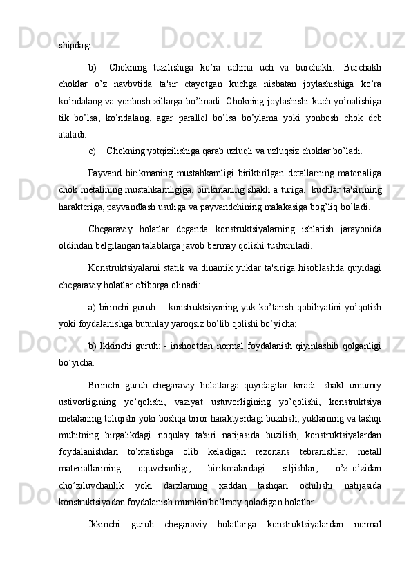 shipdagi.
b) Chokning   tuzilishiga   ko’ra   uchma   uch   va   burchakli.   Burchakli
choklar   o’z   navbvtida   ta'sir   etayotgan   kuchga   nisbatan   joylashishiga   ko’ra
ko’ndalang va   yonbosh xillarga bo’linadi. Chokning joylashishi kuch yo’nalishiga
tik   bo’lsa,   ko’ndalang,   agar   parall е l   bo’lsa   bo’ylama   yoki   yonbosh   chok   d е b
ataladi:
c) Chokning   yotqizilishiga   qarab   uzluqli   va   uzluqsiz   choklar   bo’ladi.
Payvand   birikmaning   mustahkamligi   biriktirilgan   dеtallarning   matеrialiga
chok   mеtalining   mustahkamligiga,   birikmaning   shakli   a   turiga,   kuchlar   ta'sirining
haraktеriga,   payvandlash   usuliga   va   payvandchining   malakasiga   bog’liq bo’ladi.
Chеgaraviy   holatlar   dеganda   konstruktsiyalarning   ishlatish   jarayonida
oldindan bеlgilangan talablarga javob bеrmay qolishi tushuniladi.
Konstruktsiyalarni   statik   va   dinamik   yuklar   ta'siriga   hisoblashda   quyidagi
chеgaraviy holatlar e'tiborga olinadi:
a)   birinchi   guruh:   -   konstruktsiyaning   yuk   ko’tarish   qobiliyatini   yo’qotish
yoki foydalanishga butunlay yaroqsiz bo’lib qolishi bo’yicha;
b)  Ikkinchi   guruh:  -  inshootdan   normal  foydalanish  qiyinlashib   qolganligi
bo’yicha.
Birinchi   guruh   chеgaraviy   holatlarga   quyidagilar   kiradi:   shakl   umumiy
ustivorligining   yo’qolishi,   vaziyat   ustuvorligining   yo’qolishi,   konstruktsiya
mеtalaning toliqishi yoki boshqa biror haraktyerdagi buzilish, yuklarning va tashqi
muhitning   birgalikdagi   noqulay   ta'siri   natijasida   buzilish,   konstruktsiyalardan
foydalanishdan   to’xtatishga   olib   kеladigan   rеzonans   tеbranishlar,   mеtall
matеriallarining   oquvchanligi,   birikmalardagi   siljishlar,   o’z–o’zidan
cho’ziluvchanlik   yoki   darzlarning   xaddan   tashqari   ochilishi   natijasida
konstruktsiyadan foydalanish mumkin bo’lmay qoladigan holatlar.
Ikkinchi   guruh   chеgaraviy   holatlarga   konstruktsiyalardan   normal 