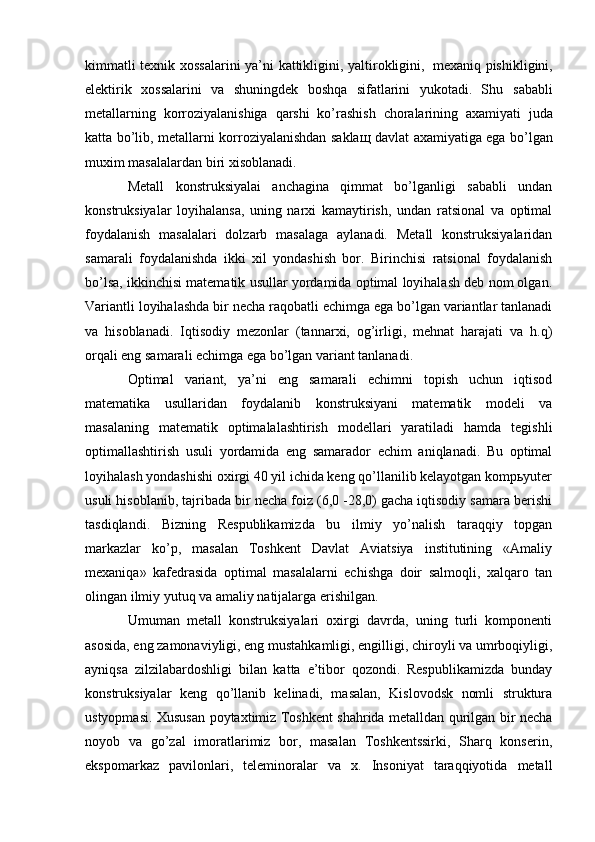 kimmatli   texnik   xossalarini   ya’ni   kattikligini,   yaltirokligini,   mexaniq   pishikligini,
elektirik   xossalarini   va   shuningdek   boshqa   sifatlarini   yukotadi.   Shu   sababli
metallarning   korroziyalanishiga   qarshi   ko’rashish   choralarining   axamiyati   juda
katta   bo’lib,   metallarni   korroziyalanishdan   saklaщ   davlat   axamiyatiga ega   bo’lgan
muxim   masalalardan   biri   xisoblanadi.
Metall   konstruksiyalai   anchagina   qimmat   bo’lganligi   sababli   undan
konstruksiyalar   loyihalansa,   uning   narxi   kamaytirish,   undan   ratsional   va   optimal
foydalanish   masalalari   dolzarb   masalaga   aylanadi.   Metall   konstruksiyalaridan
samarali   foydalanishda   ikki   xil   yondashish   bor.   Birinchisi   ratsional   foydalanish
bo’lsa, ikkinchisi matematik usullar yordamida optimal loyihalash deb nom olgan.
Variantli loyihalashda bir necha raqobatli echimga ega bo’lgan variantlar tanlanadi
va   hisoblanadi.   Iqtisodiy   mezonlar   (tannarxi,   og’irligi,   mehnat   harajati   va   h.q)
orqali eng samarali echimga ega bo’lgan variant tanlanadi.
Optimal   variant,   ya’ni   eng   samarali   echimni   topish   uchun   iqtisod
matematika   usullaridan   foydalanib   konstruksiyani   matematik   modeli   va
masalaning   matematik   optimalalashtirish   modellari   yaratiladi   hamda   tegishli
optimallashtirish   usuli   yordamida   eng   samarador   echim   aniqlanadi.   Bu   optimal
loyihalash yondashishi oxirgi 40 yil ichida keng qo’llanilib kelayotgan kompьyuter
usuli hisoblanib, tajribada bir necha foiz (6,0 -28,0) gacha iqtisodiy samara berishi
tasdiqlandi.   Bizning   Respublikamizda   bu   ilmiy   yo’nalish   taraqqiy   topgan
markazlar   ko’p,   masalan   Toshkent   Davlat   Aviatsiya   institutining   «Amaliy
mexaniqa»   kafedrasida   optimal   masalalarni   echishga   doir   salmoqli,   xalqaro   tan
olingan ilmiy yutuq va amaliy natijalarga erishilgan.
Umuman   metall   konstruksiyalari   oxirgi   davrda,   uning   turli   komponenti
asosida, eng zamonaviyligi, eng mustahkamligi, engilligi, chiroyli va umrboqiyligi,
ayniqsa   zilzilabardoshligi   bilan   katta   e’tibor   qozondi.   Respublikamizda   bunday
konstruksiyalar   keng   qo’llanib   kelinadi,   masalan,   Kislovodsk   nomli   struktura
ustyopmasi. Xususan poytaxtimiz Toshkent shahrida metalldan qurilgan bir necha
noyob   va   go’zal   imoratlarimiz   bor,   masalan   Toshkentssirki,   Sharq   konserin,
ekspomarkaz   pavilonlari,   teleminoralar   va   x.   Insoniyat   taraqqiyotida   metall