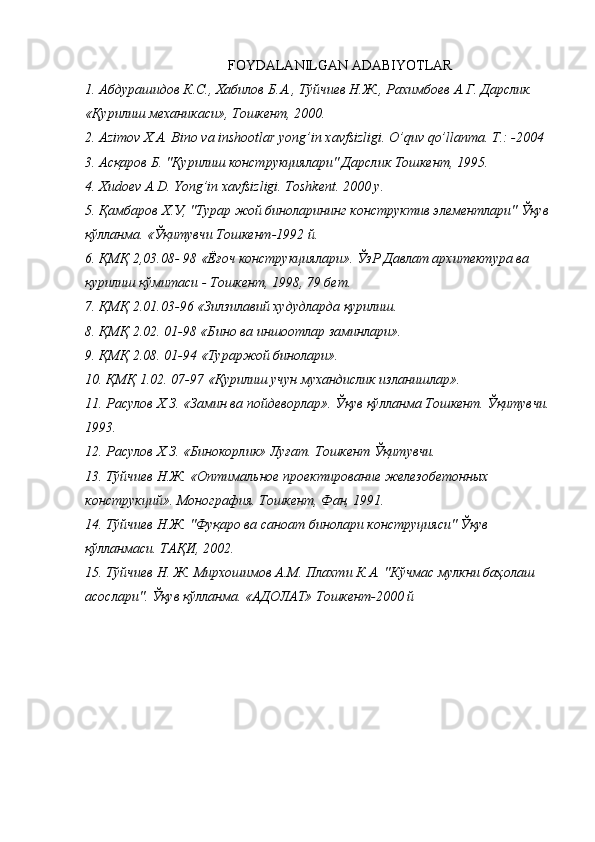 FOYDALANILGAN ADABIYOTLAR
1. Абдурашидов К.С., Хабилов Б.А., Тўйчиев Н.Ж., Рахимбоев А.Г. Дарслик. 
«Қурилиш механикаси», Тошкент, 2000.
2. Azimov X.A. Bino va inshootlar yong’in xavfsizligi. O’quv qo’llanma. T.: -2004
3. Асқаров Б. "Қурилиш конструкциялари" Дарслик Тошкент, 1995.
4. Xudoev A.D. Yong’in xavfsizligi. Toshkent. 2000 y.
5. Қамбаров Х.У, "Турар жой биноларининг конструктив элементлари" Ўқув
қўлланма.  «Ўқитувчи Тошкент-1992 й.
6. ҚМҚ 2,03.08- 98 «Ёғоч конструкциялари». ЎзР Давлат архитектура ва 
қурилиш қўмитаси - Тошкент, 1998, 79 бет.
7. ҚМҚ 2.01.03-96 «Зилзилавий худудларда қурилиш.
8. ҚМҚ 2.02.  01-98 «Бино ва иншоотлар заминлари».
9. ҚМҚ 2.08. 01-94 «Тураржой бинолари».
10.   ҚМҚ 1.02. 07-97 «Қурилиш учун мухандислик изланишлар».
11. Расулов Х.З. «Замин ва пойдеворлар». Ўқув қўлланма Тошкент. Ўқитувчи.
1993.
12. Расулов Х.З. «Бинокорлик» Луғат. Тошкент Ўқитувчи.
13. Тўйчиев Н.Ж. «Оптимальное проектирование железобетонных 
конструкций». Монография. Тошкент, Фан, 1991.
14. Тўйчиев Н.Ж. "Фуқаро ва саноат бинолари конструцияси" Ўқув 
қўлланмаси. ТАҚИ, 2002.
15. Тўйчиев Н. Ж. Мирхошимов А.М. Плахти К.А. "Кўчмас мулкни баҳолаш 
асослари". Ўқув қўлланма. «АДОЛАТ» Тошкент-2000 й