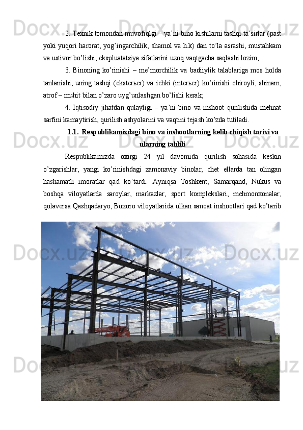 2. Texnik tomondan muvofiqlgi – ya’ni bino kishilarni tashqi ta’sirlar (past
yoki yuqori harorat, yog’ingarchilik, shamol va h.k) dan to’la asrashi, mustahkam
va ustivor bo’lishi, ekspluatatsiya sifatlarini uzoq vaqtgacha saqlashi lozim;
3.   Binoning   ko’rinishi   –   me’morchilik   va   badiiylik   talablariga   mos   holda
tanlanishi,   uning  tashqi   (eksterьer)   va  ichki   (interьer)   ko’rinishi   chiroyli,   shinam,
atrof – muhit bilan o’zaro uyg’unlashgan bo’lishi kerak;
4.   Iqtisodiy   jihatdan   qulayligi   –   ya’ni   bino   va   inshoot   qurilishida   mehnat
sarfini kamaytirish, qurilish ashyolarini va vaqtini tejash ko’zda tutiladi.
1.1. Respublikamizdagi bino va inshootlarning kelib chiqish tarixi va
ularning tahlili
Respublikamizda   oxirgi   24   yil   davomida   qurilish   sohasida   keskin
o’zgarishlar,   yangi   ko’rinishdagi   zamonaviy   binolar,   chet   ellarda   tan   olingan
hashamatli   imoratlar   qad   ko’tardi.   Ayniqsa   Toshkent,   Samarqand,   Nukus   va
boshqa   viloyatlarda   saroylar,   markazlar,   sport   komplekslari,   mehmonxonalar,
qolaversa Qashqadaryo, Buxoro viloyatlarida ulkan sanoat inshootlari qad ko’tarib 