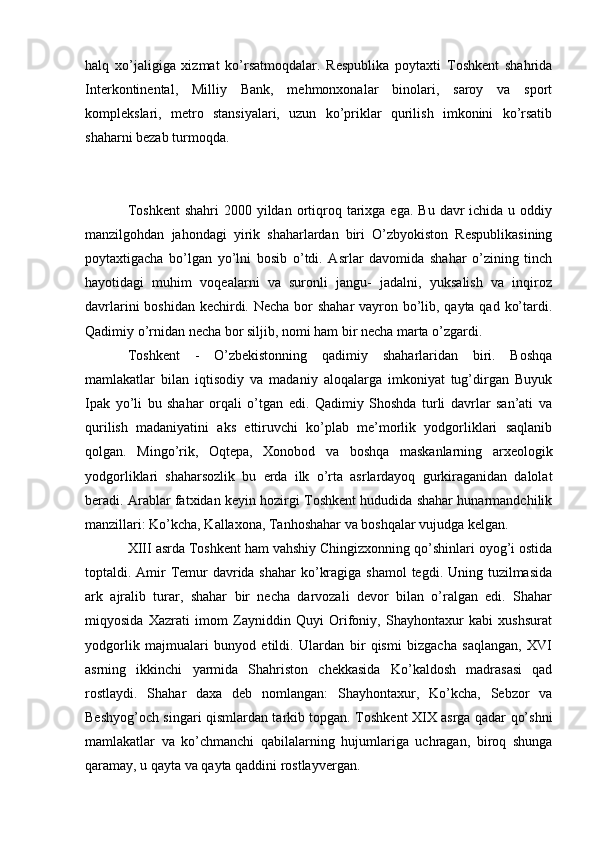 halq   xo’jaligiga   xizmat   ko’rsatmoqdalar.   Respublika   poytaxti   Toshkent   shahrida
Interkontinental,   Milliy   Bank,   mehmonxonalar   binolari,   saroy   va   sport
komplekslari,   metro   stansiyalari,   uzun   ko’priklar   qurilish   imkonini   ko’rsatib
shaharni bezab turmoqda.
Toshkent  shahri  2000  yildan  ortiqroq  tarixga  ega.  Bu  davr   ichida u  oddiy
manzilgohdan   jahondagi   yirik   shaharlardan   biri   O’zbyokiston   Respublikasining
poytaxtigacha   bo’lgan   yo’lni   bosib   o’tdi.   Asrlar   davomida   shahar   o’zining   tinch
hayotidagi   muhim   voqealarni   va   suronli   jangu-   jadalni,   yuksalish   va   inqiroz
davrlarini  boshidan kechirdi. Necha bor shahar vayron bo’lib, qayta qad ko’tardi.
Qadimiy o’rnidan necha bor siljib, nomi ham bir necha marta o’zgardi.
Toshkent   -   O’zbekistonning   qadimiy   shaharlaridan   biri.   Boshqa
mamlakatlar   bilan   iqtisodiy   va   madaniy   aloqalarga   imkoniyat   tug’dirgan   Buyuk
Ipak   yo’li   bu   shahar   orqali   o’tgan   edi.   Qadimiy   Shoshda   turli   davrlar   san’ati   va
qurilish   madaniyatini   aks   ettiruvchi   ko’plab   me’morlik   yodgorliklari   saqlanib
qolgan.   Mingo’rik,   Oqtepa,   Xonobod   va   boshqa   maskanlarning   arxeologik
yodgorliklari   shaharsozlik   bu   erda   ilk   o’rta   asrlardayoq   gurkiraganidan   dalolat
beradi. Arablar fatxidan keyin hozirgi Toshkent hududida shahar hunarmandchilik
manzillari: Ko’kcha, Kallaxona, Tanhoshahar va boshqalar vujudga kelgan.
XIII asrda Toshkent ham vahshiy Chingizxonning qo’shinlari oyog’i ostida
toptaldi. Amir Temur  davrida shahar  ko’kragiga shamol  tegdi. Uning tuzilmasida
ark   ajralib   turar,   shahar   bir   necha   darvozali   devor   bilan   o’ralgan   edi.   Shahar
miqyosida   Xazrati   imom   Zayniddin   Quyi   Orifoniy,   Shayhontaxur   kabi   xushsurat
yodgorlik   majmualari   bunyod   etildi.   Ulardan   bir   qismi   bizgacha   saqlangan,   XVI
asrning   ikkinchi   yarmida   Shahriston   chekkasida   Ko’kaldosh   madrasasi   qad
rostlaydi.   Shahar   daxa   deb   nomlangan:   Shayhontaxur,   Ko’kcha,   Sebzor   va
Beshyog’och singari qismlardan tarkib topgan. Toshkent XIX asrga qadar qo’shni
mamlakatlar   va   ko’chmanchi   qabilalarning   hujumlariga   uchragan,   biroq   shunga
qaramay, u qayta va qayta qaddini rostlayvergan. 