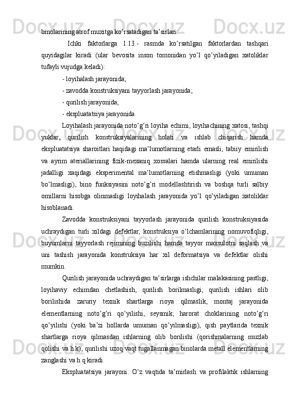 binolarining atrof muxitga ko’rsatadigan ta’sirlari.
  Ichki   faktorlarga   1.13.-   rasmda   ko’rsatilgan   faktorlardan   tashqari
quyidagilar   kiradi   (ular   bevosita   inson   tomonidan   yo’l   qo’yiladigan   xatoliklar
tufayli vujudga keladi):
- loyihalash jarayonida;
- zavodda konstruksiyani tayyorlash jarayonida;
- qurilish jarayonida;
- ekspluatatsiya jarayonida.
Loyihalash jarayonida noto’g’ri loyiha echimi, loyihachining xatosi, tashqi
yuklar,   qurilish   konstruksiyalarining   holati   va   ishlab   chiqarish   hamda
ekspluatatsiya   sharoitlari   haqidagi   ma’lumotlarning   etarli   emasli,   tabiiy   emirilish
va   ayrim   ateriallarining   fizik-mexaniq   xossalari   hamda   ularning   real   emirilishi
jadalligi   xaqidagi   eksperimental   ma’lumotlarning   etishmasligi   (yoki   umuman
bo’lmasligi),   bino   funksiyasini   noto’g’ri   modellashtirish   va   boshqa   turli   salbiy
omillarni   hisobga   olinmasligi   loyihalash   jarayonida   yo’l   qo’yiladigan   xatoliklar
hisoblanadi.
Zavodda   konstruksiyani   tayyorlash   jarayonida   qurilish   konstruksiyasida
uchraydigan   turli   xildagi   defektlar,   konstruksiya   o’lchamlarining   nomuvofiqligi,
buyumlarni   tayyorlash   rejimining   buzilishi   hamda   tayyor   maxsulotni   saqlash   va
uni   tashish   jarayonida   konstruksiya   har   xil   deformatsiya   va   defektlar   olishi
mumkin.
Qurilish jarayonida uchraydigan ta’sirlarga ishchilar malakasining pastligi,
loyihaviy   echimdan   chetlashish,   qurilish   borilmasligi,   qurilish   ishlari   olib
borilishida   zaruriy   texnik   shartlarga   rioya   qilmaslik,   montaj   jarayonida
elementlarning   noto’g’ri   qo’yilishi,   seysmik,   harorat   choklarining   noto’g’ri
qo’yilishi   (yoki   ba’zi   hollarda   umuman   qo’yilmasligi),   qish   paytlarida   texnik
shartlarga   rioya   qilmasdan   ishlarning   olib   borilishi   (qorishmalarning   muzlab
qolishi va h.k), qurilishi uzoq vaqt tugallanmagan binolarda metall elementlarning
zanglashi va h.q kiradi.
Ekspluatatsiya   jarayoni.   O’z   vaqtida   ta’mirlash   va   profilaktik   ishlarning 