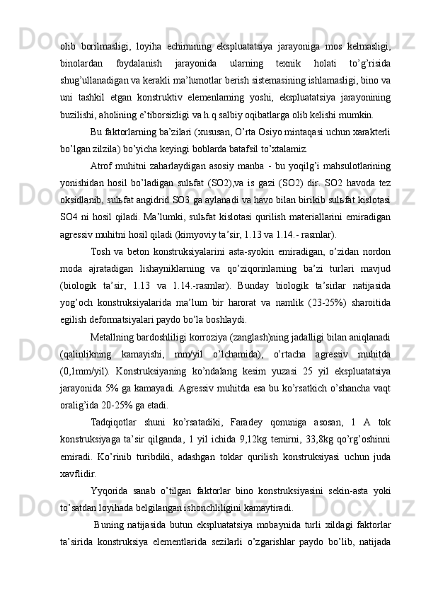 olib   borilmasligi,   loyiha   echimining   ekspluatatsiya   jarayoniga   mos   kelmasligi,
binolardan   foydalanish   jarayonida   ularning   texnik   holati   to’g’risida
shug’ullanadigan va kerakli ma’lumotlar berish sistemasining ishlamasligi, bino va
uni   tashkil   etgan   konstruktiv   elemenlarning   yoshi,   ekspluatatsiya   jarayonining
buzilishi, aholining e’tiborsizligi va h.q salbiy oqibatlarga olib kelishi mumkin.
Bu faktorlarning ba’zilari (xususan, O’rta Osiyo mintaqasi uchun xarakterli
bo’lgan zilzila) bo’yicha keyingi boblarda batafsil to’xtalamiz.
Atrof   muhitni   zaharlaydigan   asosiy   manba   -   bu   yoqilg’i   mahsulotlarining
yonishidan   hosil   bo’ladigan   sulьfat   (SO2),va   is   gazi   (SO2)   dir.   SO2   havoda   tez
oksidlanib, sulьfat angidrid SO3 ga aylanadi va havo bilan birikib sulьfat kislotasi
SO4 ni  hosil  qiladi. Ma’lumki, sulьfat  kislotasi  qurilish materiallarini  emiradigan
agressiv muhitni hosil qiladi (kimyoviy ta’sir, 1.13 va 1.14.- rasmlar).
Tosh   va   beton   konstruksiyalarini   asta-syokin   emiradigan,   o’zidan   nordon
moda   ajratadigan   lishayniklarning   va   qo’ziqorinlarning   ba’zi   turlari   mavjud
(biologik   ta’sir,   1.13   va   1.14.-rasmlar).   Bunday   biologik   ta’sirlar   natijasida
yog’och   konstruksiyalarida   ma’lum   bir   harorat   va   namlik   (23-25%)   sharoitida
egilish deformatsiyalari paydo bo’la boshlaydi.
Metallning bardoshliligi korroziya (zanglash)ning jadalligi bilan aniqlanadi
(qalinlikning   kamayishi,   mm/yil   o’lchamida),   o’rtacha   agressiv   muhitda
(0,1mm/yil).   Konstruksiyaning   ko’ndalang   kesim   yuzasi   25   yil   ekspluatatsiya
jarayonida 5% ga kamayadi. Agressiv  muhitda esa bu ko’rsatkich o’shancha vaqt
oralig’ida 20-25% ga etadi.
Tadqiqotlar   shuni   ko’rsatadiki,   Faradey   qonuniga   asosan,   1   A   tok
konstruksiyaga   ta’sir   qilganda,   1   yil   ichida   9,12kg   temirni,   33,8kg   qo’rg’oshinni
emiradi.   Ko’rinib   turibdiki,   adashgan   toklar   qurilish   konstruksiyasi   uchun   juda
xavflidir.
Yyqorida   sanab   o’tilgan   faktorlar   bino   konstruksiyasini   sekin-asta   yoki
to’satdan loyihada belgilangan ishonchliligini kamaytiradi.
  Buning   natijasida   butun   ekspluatatsiya   mobaynida   turli   xildagi   faktorlar
ta’sirida   konstruksiya   elementlarida   sezilarli   o’zgarishlar   paydo   bo’lib,   natijada 