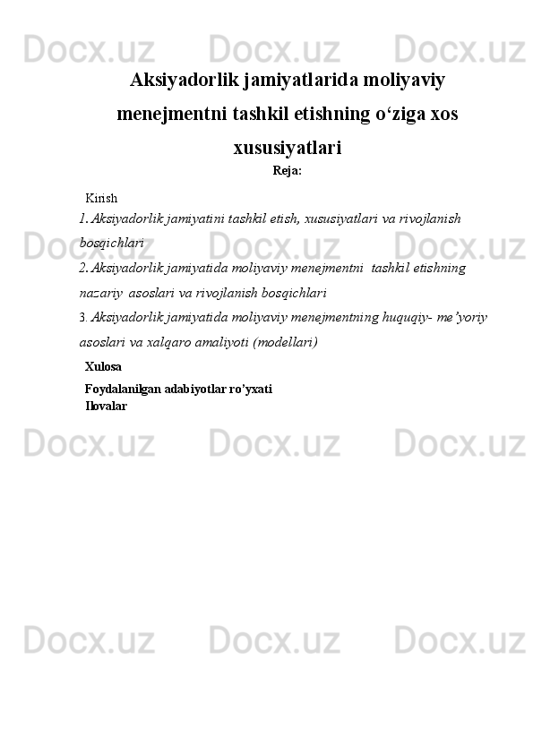 A ksiyadorlik jamiyatlarida moliyaviy
menejmentni tashkil etishning o‘ziga xos
xususiyatlari
Reja:
Kirish
1. Aksiyadorlik jamiyatini tashkil etish, xususiyatlari va   rivojlanish  
bosqichlari
2. Aksiyadorlik jamiyatida moliyaviy menejmentni  tashkil   etishning  
nazariy   asoslari   va   rivojlanish   bosqichlari  
3. Aksiyadorlik jamiyatida moliyaviy menejmentning huquqiy-   me’yoriy  
asoslari   va   xalqaro   amaliyoti   (modellari)
Xulosa  
Foydalanilgan   adabiyotlar   ro’yxati
Ilovalar 