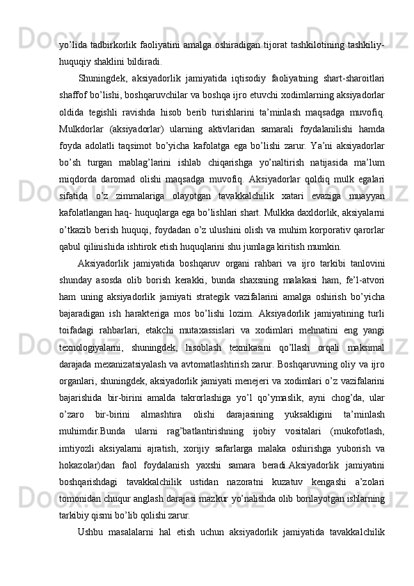 yo’lida   tadbirkorlik   faoliyatini   amalga   oshiradigan   tijorat   tashkilotining   tashkiliy-
huquqiy   shaklini   bildiradi.
Shuningdek,   aksiyadorlik   jamiyatida   iqtisodiy   faoliyatning   shart-sharoitlari
shaffof bo’lishi, boshqaruvchilar va boshqa ijro etuvchi xodimlarning aksiyadorlar
oldida   tegishli   ravishda   hisob   berib   turishlarini   ta’minlash   maqsadga   muvofiq.
Mulkdorlar   (aksiyadorlar)   ularning   aktivlaridan   samarali   foydalanilishi   hamda
foyda   adolatli   taqsimot   bo’yicha   kafolatga   ega   bo’lishi   zarur.   Ya’ni   aksiyadorlar
bo’sh   turgan   mablag’larini   ishlab   chiqarishga   yo’naltirish   natijasida   ma’lum
miqdorda   daromad   olishi   maqsadga   muvofiq.   Aksiyadorlar   qoldiq   mulk   egalari
sifatida   o’z   zimmalariga   olayotgan   tavakkalchilik   xatari   evaziga   muayyan
kafolatlangan haq-   huquqlarga ega bo’lishlari shart. Mulkka daxldorlik, aksiyalarni
o’tkazib berish   huquqi, foydadan o’z ulushini olish va muhim korporativ qarorlar
qabul qilinishida   ishtirok   etish   huquqlarini   shu   jumlaga   kiritish   mumkin.
Aksiyadorlik   jamiyatida   boshqaruv   organi   rahbari   va   ijro   tarkibi   tanlovini
shunday   asosda   olib   borish   kerakki,   bunda   shaxsning   malakasi   ham,   fe’l-atvori
ham   uning   aksiyadorlik   jamiyati   strategik   vazifalarini   amalga   oshirish   bo’yicha
bajaradigan   ish   harakteriga   mos   bo’lishi   lozim.   Aksiyadorlik   jamiyatining   turli
toifadagi   rahbarlari,   etakchi   mutaxassislari   va   xodimlari   mehnatini   eng   yangi
texnologiyalarni,   shuningdek,   hisoblash   texnikasini   qo’llash   orqali   maksimal
darajada   mexanizatsiyalash va avtomatlashtirish zarur. Boshqaruvning oliy va ijro
organlari,   shuningdek,   aksiyadorlik   jamiyati   menejeri   va   xodimlari   o’z   vazifalarini
bajarishida   bir-birini   amalda   takrorlashiga   yo’l   qo’ymaslik,   ayni   chog’da,   ular
o’zaro   bir-birini   almashtira   olishi   darajasining   yuksakligini   ta’minlash
muhimdir.Bunda   ularni   rag’batlantirishning   ijobiy   vositalari   (mukofotlash,
imtiyozli   aksiyalarni   ajratish,   xorijiy   safarlarga   malaka   oshirishga   yuborish   va
hokazolar)dan   faol   foydalanish   yaxshi   samara   beradi.Aksiyadorlik   jamiyatini
boshqarishdagi   tavakkalchilik   ustidan   nazoratni   kuzatuv   kengashi   a’zolari
tomonidan chuqur anglash darajasi mazkur   yo’nalishda   olib   borilayotgan   ishlarning
tarkibiy   qismi   bo’lib   qolishi   zarur.
Ushbu   masalalarni   hal   etish   uchun   aksiyadorlik   jamiyatida   tavakkalchilik 