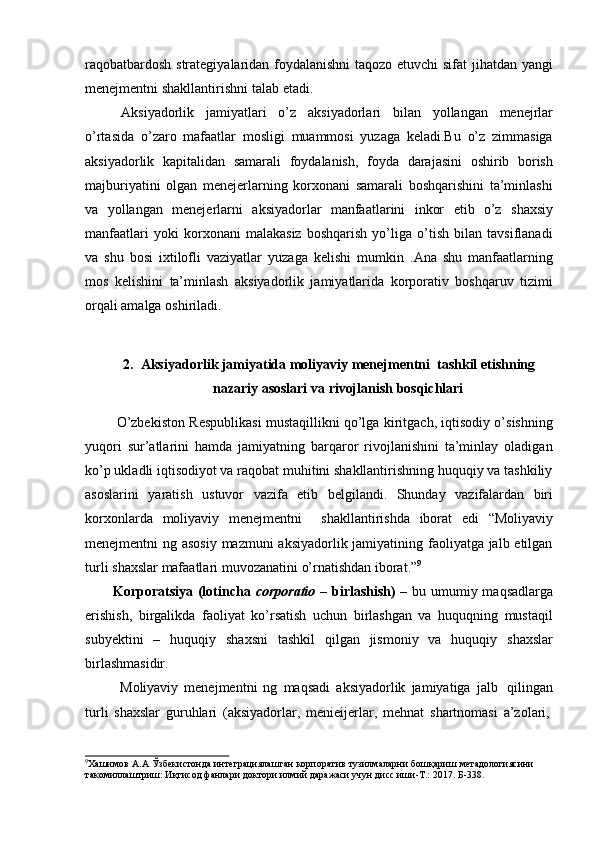 raqobatbardosh strategiyalaridan foydalanishni taqozo etuvchi  sifat jihatdan yangi
menejmentni shakllantirishni   talab   etadi.
Aksiyadorlik   jamiyatlari   o’z   aksiyadorlari   bilan   yollangan   menejrlar
o’rtasida   o’zaro   mafaatlar   mosligi   muammosi   yuzaga   keladi.Bu   o’z   zimmasiga
aksiyadorlik   kapitalidan   samarali   foydalanish,   foyda   darajasini   oshirib   borish
majburiyatini   olgan   menejerlarning   korxonani   samarali   boshqarishini   ta’minlashi
va   yollangan   menejerlarni   aksiyadorlar   manfaatlarini   inkor   etib   o’z   shaxsiy
manfaatlari   yoki   korxonani   malakasiz   boshqarish   yo’liga   o’tish   bilan   tavsiflanadi
va   shu   bosi   ixtilofli   vaziyatlar   yuzaga   kelishi   mumkin   .Ana   shu   manfaatlarning
mos   kelishini   ta’minlash   aksiyadorlik   jamiyatlarida   korporativ   boshqaruv   tizimi
orqali amalga oshiriladi.
2. Aksiyadorlik jamiyatida moliyaviy menejmentni  tashkil etishning
nazariy   asoslari   va   rivojlanish   bosqichlari
O’zbekiston Respublikasi mustaqillikni qo’lga kiritgach, iqtisodiy o’sishning
yuqori   sur’atlarini   hamda   jamiyatning   barqaror   rivojlanishini   ta’minlay   oladigan
ko’p ukladli iqtisodiyot va raqobat muhitini shakllantirishning huquqiy va tashkiliy
asoslarini   yaratish   ustuvor   vazifa   etib   belgilandi.   Shunday   vazifalardan   biri
korxonlarda   moliyaviy   menejmentni     shakllantirishda   iborat   edi   “Moliyaviy
menejmentni ng asosiy mazmuni  aksiyadorlik jamiyatining faoliyatga jalb etilgan
turli   shaxslar   mafaatlari   muvozanatini   o’rnatishdan   iborat.” 9
Korporatsiya (lotincha   corporatio   – birlashish) –   bu umumiy maqsadlarga
erishish,   birgalikda   faoliyat   ko’rsatish   uchun   birlashgan   va   huquqning   mustaqil
subyektini   –   huquqiy   shaxsni   tashkil   qilgan   jismoniy   va   huquqiy   shaxslar
birlashmasidir.
Moliyaviy   menejmentni   ng   maqsadi   aksiyadorlik   jamiyatiga   jalb   qilingan
turli   shaxslar   guruhlari   (aksiyadorlar,   menieijerlar,   mehnat   shartnomasi   a’zolari,
9
Хашимов   А.А   Ўзбекистонда   интеграциялашган   корпоратив   тузилмаларни   бошқариш   метадологиясини  
такомиллаштриш:   Иқтисод   фанлари доктори   илмий   даражаси учун   дисс.иши-Т.:   2017.   Б-338. 