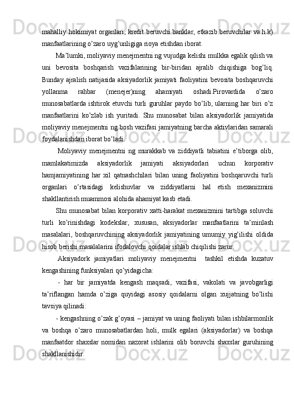 mahalliy hokimiyat organlari, kredit beruvchi banklar, etkazib beruvchilar va h.k)
manfaatlarining   o’zaro   uyg’unligiga   rioya   etishdan   iborat.
Ma’lumki, moliyaviy menejmentni ng vujudga kelishi mulkka egalik qilish va
uni   bevosita   boshqarish   vazifalarining   bir-biridan   ajralib   chiqishiga   bog’liq.
Bunday  ajralish   natijasida  aksiyadorlik  jamiyati  faoliyatini   bevosita  boshqaruvchi
yollanma   rahbar   (menejer)ning   ahamiyati   oshadi.Pirovardida   o’zaro
munosabatlarda   ishtirok   etuvchi   turli   guruhlar   paydo   bo’lib,   ularning   har   biri   o’z
manfaatlarini   ko’zlab   ish   yuritadi.   Shu   munosabat   bilan   aksiyadorlik   jamiyatida
moliyaviy menejmentni ng bosh vazifasi jamiyatning barcha aktivlaridan samarali
foydalanishdan   iborat   bo’ladi.
Moliyaviy   menejmentni   ng   murakkab   va   ziddiyatli   tabiatini   e’tiborga   olib,
mamlakatimizda   aksiyadorlik   jamiyati   aksiyadorlari   uchun   korporativ
hamjamiyatining   har   xil   qatnashchilari   bilan   uning   faoliyatini   boshqaruvchi   turli
organlari   o’rtasidagi   kelishuvlar   va   ziddiyatlarni   hal   etish   mexanizmini
shakllantirish muammosi   alohida   ahamiyat kasb etadi.
Shu   munosabat   bilan   korporativ   xatti-harakat   mexanizmini   tartibga   soluvchi
turli   ko’rinishdagi   kodekslar,   xususan,   aksiyadorlar   manfaatlarini   ta’minlash
masalalari,   boshqaruvchining   aksiyadorlik   jamiyatining   umumiy   yig’ilishi   oldida
hisob   berishi masalalarini   ifodalovchi   qoidalar   ishlab chiqilishi   zarur.
Aksiyadork   jamiyatlari   moliyaviy   menejmentni     tashkil   etishda   kuzatuv
kengashining   funksiyalari qo’yidagicha:
-   har   bir   jamiyatda   kengash   maqsadi,   vazifasi,   vakolati   va   javobgarligi
ta’riflangan   hamda   o’ziga   quyidagi   asosiy   qoidalarni   olgan   xujjatning   bo’lishi
tavsiya   qilinadi:
- kengashning o’zak g’oyasi – jamiyat va uning faoliyati bilan ishbilarmonlik
va   boshqa   o’zaro   munosabatlardan   holi,   mulk   egalari   (aksiyadorlar)   va   boshqa
manfaatdor   shaxslar   nomidan   nazorat   ishlarini   olib   boruvchi   shaxslar   guruhining
shakllanishidir. 