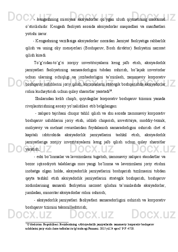 - kengashning   missiyasi   aksiyadorlar   qo’ygan   ulush   qiymatining   maksimal
o’stirilishidir.   Kengash   faoliyati   asosida   aksiyadorlar   maqsadlari   va   manfaatlari
yotishi   zarur.
- Kengashning   vazifasiga   aksiyadorlar   nomidan   Jamiyat   faoliyatiga   rahbarlik
qilish   va   uning   oliy   menejerlari   (Boshqaruv,   Bosh   direktor)   faoliyatini   nazorat
qilish kiradi.
To’g’ridan-to’g’ri   xorijiy   investitsiyalarni   keng   jalb   etish,   aksiyadorlik
jamiyatlari   faoliyatining   samaradorligini   tubdan   oshirish,   bo’lajak   investorlar
uchun   ularning   ochiqligi   va   jozibadorligini   ta’minlash,   zamonaviy   korporativ
boshqaruv uslublarini joriy qilish, korxonalarni strategik boshqarishda aksiyadorlar
rolini   kuchaytirish uchun qulay   sharoitlar   yaratadi 10
.
Shularndan   kelib   chiqib,   quyidagilar   korporativ   boshqaruv   tizimini   yanada
rivojlantirishning   asosiy   yo’nalishlari   etib   belgilangan:
-   xalqaro   tajribani   chuqur   tahlil   qilish   va   shu   asosda   zamonaviy   korporativ
boshqaruv   uslublarini   joriy   etish,   ishlab   chiqarish,   investitsiya,   moddiy-texnik,
moliyaviy   va   mehnat   resurslaridan   foydalanish   samaradorligini   oshirish   chet   el
kapitali   ishtirokida   aksiyadorlik   jamiyatlarini   tashkil   etish,   aksiyadorlik
jamiyatlariga   xorijiy   investitsiyalarni   keng   jalb   qilish   uchun   qulay   sharoitlar
yaratish;
- eski bo’linmalar va lavozimlarni tugatish, zamonaviy xalqaro standartlar va
bozor   iqtisodiyoti   talablariga   mos   yangi   bo’linma   va   lavozimlarni   joriy   etishni
inobatga   olgan   holda,   aksiyadorlik   jamiyatlarini   boshqarish   tuzilmasini   tubdan
qayta   tashkil   etish   aksiyadorlik   jamiyatlarini   strategik   boshqarish,   boshqaruv
xodimlarining   samarali   faoliyatini   nazorat   qilishni   ta’minlashda   aksiyadorlar,
jumladan,   minoritar   aksiyadorlar rolini   oshirish;
- aksiyadorlik   jamiyatlari   faoliyatlari   samaradorligini   oshirish   va   korporativ
boshqaruv tizimini   takomillashtirish;
10
O’zbekiston   Respublikasi   Prezidentining   «Aktsiyadorlik   jamiyatlarida   zamonaviy   korporativ   boshqaruv  
uslublarini   joriy   etish   chora-tadbirlari   to’g’risida»gi   Farmoni.   2015   yil   24   aprel’   P F   -4720. 