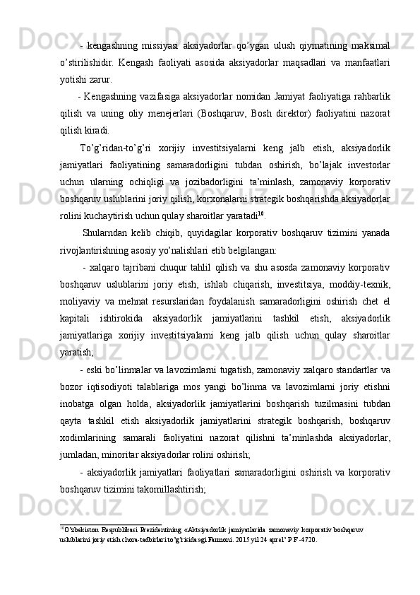 - kengashning   missiyasi   aksiyadorlar   qo’ygan   ulush   qiymatining   maksimal
o’stirilishidir.   Kengash   faoliyati   asosida   aksiyadorlar   maqsadlari   va   manfaatlari
yotishi   zarur.
- Kengashning   vazifasiga   aksiyadorlar   nomidan   Jamiyat   faoliyatiga   rahbarlik
qilish   va   uning   oliy   menejerlari   (Boshqaruv,   Bosh   direktor)   faoliyatini   nazorat
qilish kiradi.
To’g’ridan-to’g’ri   xorijiy   investitsiyalarni   keng   jalb   etish,   aksiyadorlik
jamiyatlari   faoliyatining   samaradorligini   tubdan   oshirish,   bo’lajak   investorlar
uchun   ularning   ochiqligi   va   jozibadorligini   ta’minlash,   zamonaviy   korporativ
boshqaruv uslublarini joriy qilish, korxonalarni strategik boshqarishda aksiyadorlar
rolini   kuchaytirish uchun qulay   sharoitlar   yaratadi 10
.
Shularndan   kelib   chiqib,   quyidagilar   korporativ   boshqaruv   tizimini   yanada
rivojlantirishning   asosiy   yo’nalishlari   etib   belgilangan:
-   xalqaro   tajribani   chuqur   tahlil   qilish   va   shu   asosda   zamonaviy   korporativ
boshqaruv   uslublarini   joriy   etish,   ishlab   chiqarish,   investitsiya,   moddiy-texnik,
moliyaviy   va   mehnat   resurslaridan   foydalanish   samaradorligini   oshirish   chet   el
kapitali   ishtirokida   aksiyadorlik   jamiyatlarini   tashkil   etish,   aksiyadorlik
jamiyatlariga   xorijiy   investitsiyalarni   keng   jalb   qilish   uchun   qulay   sharoitlar
yaratish;
- eski bo’linmalar va lavozimlarni tugatish, zamonaviy xalqaro standartlar va
bozor   iqtisodiyoti   talablariga   mos   yangi   bo’linma   va   lavozimlarni   joriy   etishni
inobatga   olgan   holda,   aksiyadorlik   jamiyatlarini   boshqarish   tuzilmasini   tubdan
qayta   tashkil   etish   aksiyadorlik   jamiyatlarini   strategik   boshqarish,   boshqaruv
xodimlarining   samarali   faoliyatini   nazorat   qilishni   ta’minlashda   aksiyadorlar,
jumladan,   minoritar   aksiyadorlar rolini   oshirish;
- aksiyadorlik   jamiyatlari   faoliyatlari   samaradorligini   oshirish   va   korporativ
boshqaruv tizimini   takomillashtirish;
10
O’zbekiston   Respublikasi   Prezidentining   «Aktsiyadorlik   jamiyatlarida   zamonaviy   korporativ   boshqaruv  
uslublarini   joriy   etish   chora-tadbirlari   to’g’risida»gi   Farmoni.   2015   yil   24   aprel’   P F   -4720.