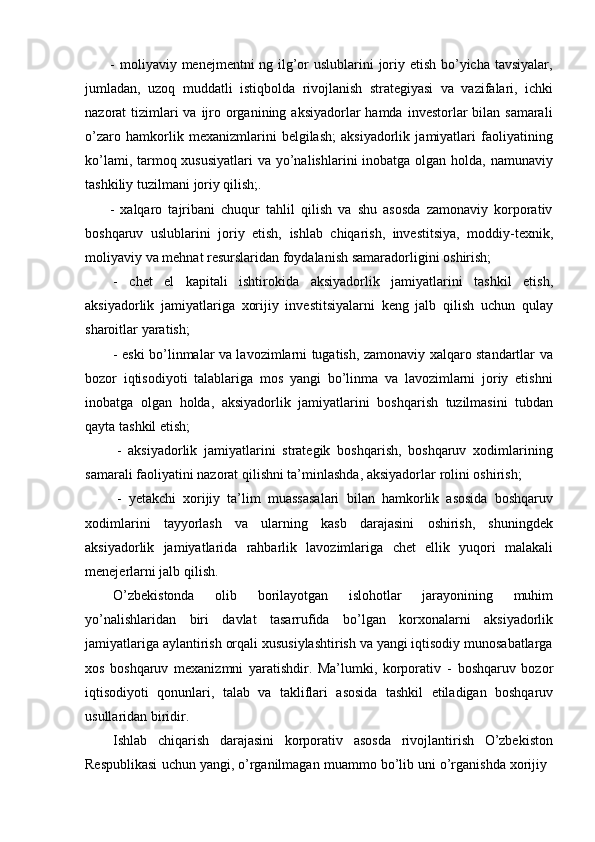 - moliyaviy menejmentni ng ilg’or uslublarini joriy etish bo’yicha tavsiyalar,
jumladan,   uzoq   muddatli   istiqbolda   rivojlanish   strategiyasi   va   vazifalari,   ichki
nazorat  tizimlari  va ijro organining aksiyadorlar  hamda  investorlar  bilan samarali
o’zaro   hamkorlik   mexanizmlarini   belgilash;   aksiyadorlik   jamiyatlari   faoliyatining
ko’lami, tarmoq xususiyatlari  va yo’nalishlarini  inobatga olgan holda, namunaviy
tashkiliy   tuzilmani   joriy   qilish;.
- xalqaro   tajribani   chuqur   tahlil   qilish   va   shu   asosda   zamonaviy   korporativ
boshqaruv   uslublarini   joriy   etish,   ishlab   chiqarish,   investitsiya,   moddiy-texnik,
moliyaviy   va   mehnat   resurslaridan foydalanish   samaradorligini   oshirish;
- chet   el   kapitali   ishtirokida   aksiyadorlik   jamiyatlarini   tashkil   etish,
aksiyadorlik   jamiyatlariga   xorijiy   investitsiyalarni   keng   jalb   qilish   uchun   qulay
sharoitlar   yaratish;
- eski bo’linmalar va lavozimlarni tugatish, zamonaviy xalqaro standartlar va
bozor   iqtisodiyoti   talablariga   mos   yangi   bo’linma   va   lavozimlarni   joriy   etishni
inobatga   olgan   holda,   aksiyadorlik   jamiyatlarini   boshqarish   tuzilmasini   tubdan
qayta   tashkil   etish;
- aksiyadorlik   jamiyatlarini   strategik   boshqarish,   boshqaruv   xodimlarining
samarali   faoliyatini   nazorat   qilishni   ta’minlashda,   aksiyadorlar   rolini   oshirish;
- yetakchi   xorijiy   ta’lim   muassasalari   bilan   hamkorlik   asosida   boshqaruv
xodimlarini   tayyorlash   va   ularning   kasb   darajasini   oshirish,   shuningdek
aksiyadorlik   jamiyatlarida   rahbarlik   lavozimlariga   chet   ellik   yuqori   malakali
menejerlarni jalb   qilish.
O’zbekistonda   olib   borilayotgan   islohotlar   jarayonining   muhim
yo’nalishlaridan   biri   davlat   tasarrufida   bo’lgan   korxonalarni   aksiyadorlik
jamiyatlariga aylantirish orqali xususiylashtirish va yangi iqtisodiy munosabatlarga
xos   boshqaruv   mexanizmni   yaratishdir.   Ma’lumki,   korporativ   -   boshqaruv   bozor
iqtisodiyoti   qonunlari,   talab   va   takliflari   asosida   tashkil   etiladigan   boshqaruv
usullaridan biridir.
Ishlab   chiqarish   darajasini   korporativ   asosda   rivojlantirish   O’zbekiston
Respublikasi   uchun   yangi,   o’rganilmagan   muammo   bo’lib   uni   o’rganishda   xorijiy 