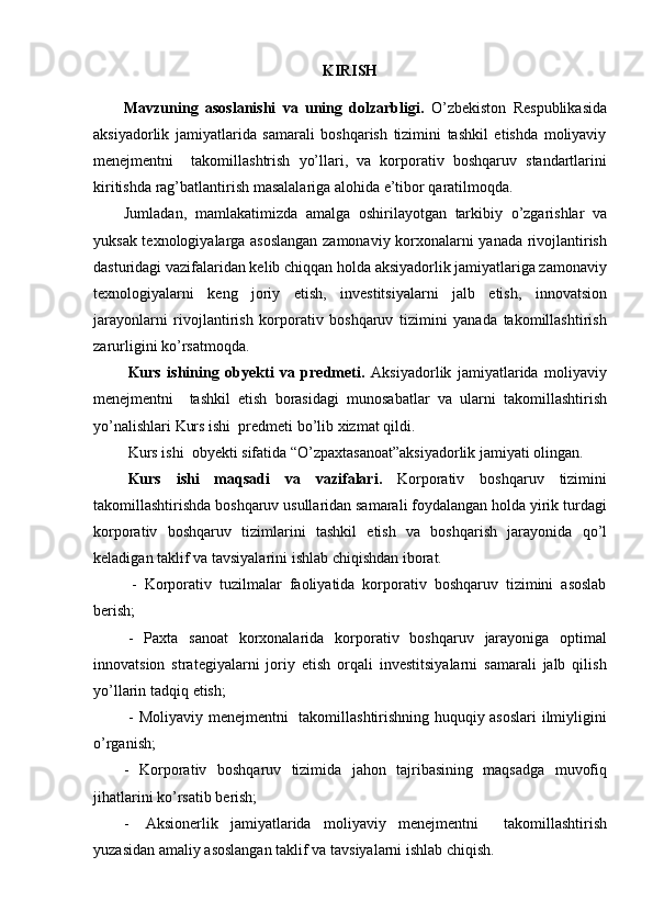 KIRISH
Mavzuning   asoslanishi   va   uning   dolzarbligi.   O’zbekiston   Respublikasida
aksiyadorlik   jamiyatlarida   samarali   boshqarish   tizimini   tashkil   etishda   moliyaviy
menejmentni     takomillashtrish   yo’llari,   va   korporativ   boshqaruv   standartlarini
kiritishda   rag’batlantirish   masalalariga   alohida   e’tibor   qaratilmoqda.
Jumladan,   mamlakatimizda   amalga   oshirilayotgan   tarkibiy   o’zgarishlar   va
yuksak texnologiyalarga asoslangan zamonaviy korxonalarni yanada rivojlantirish
dasturidagi vazifalaridan kelib chiqqan holda aksiyadorlik jamiyatlariga zamonaviy
texnologiyalarni   keng   joriy   etish,   investitsiyalarni   jalb   etish,   innovatsion
jarayonlarni   rivojlantirish   korporativ   boshqaruv   tizimini   yanada   takomillashtirish
zarurligini   ko’rsatmoqda.
Kurs   ishining   obyekti   va   predmeti.   Aksiyadorlik   jamiyatlarida   moliyaviy
menejmentni     tashkil   etish   borasidagi   munosabatlar   va   ularni   takomillashtirish
yo’nalishlari   Kurs ishi    predmeti bo’lib   xizmat   qildi.
Kurs ishi    obyekti   sifatida   “O’zpaxtasanoat”aksiyadorlik   jamiyati   olingan.
Kurs   ishi   maqsadi   va   vazifalari.   Korporativ   boshqaruv   tizimini
takomillashtirishda boshqaruv usullaridan samarali foydalangan holda yirik turdagi
korporativ   boshqaruv   tizimlarini   tashkil   etish   va   boshqarish   jarayonida   qo’l
keladigan   taklif   va tavsiyalarini   ishlab   chiqishdan iborat.
- Korporativ   tuzilmalar   faoliyatida   korporativ   boshqaruv   tizimini   asoslab
berish;
- Paxta   sanoat   korxonalarida   korporativ   boshqaruv   jarayoniga   optimal
innovatsion   strategiyalarni   joriy   etish   orqali   investitsiyalarni   samarali   jalb   qilish
yo’llarin   tadqiq   etish;
- Moliyaviy menejmentni   takomillashtirishning huquqiy asoslari ilmiyligini
o’rganish;
- Korporativ   boshqaruv   tizimida   jahon   tajribasining   maqsadga   muvofiq
jihatlarini   ko’rsatib   berish;
- Aksionerlik   jamiyatlarida   moliyaviy   menejmentni     takomillashtirish
yuzasidan   amaliy   asoslangan   taklif   va   tavsiyalarni ishlab   chiqish. 