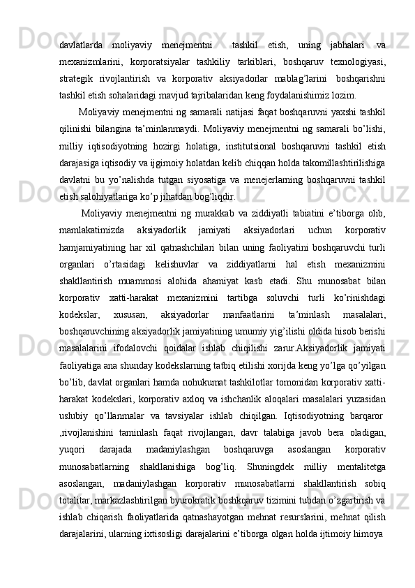 davlatlarda   moliyaviy   menejmentni     tashkil   etish,   uning   jabhalari   va
mexanizmlarini,   korporatsiyalar   tashkiliy   tarkiblari,   boshqaruv   texnologiyasi,
strategik   rivojlantirish   va   korporativ   aksiyadorlar   mablag’larini   boshqarishni
tashkil   etish   sohalaridagi   mavjud   tajribalaridan   keng   foydalanishimiz   lozim.
Moliyaviy menejmentni ng samarali natijasi faqat boshqaruvni yaxshi tashkil
qilinishi   bilangina   ta’minlanmaydi.   Moliyaviy   menejmentni   ng   samarali   bo’lishi,
milliy   iqtisodiyotning   hozirgi   holatiga,   institutsional   boshqaruvni   tashkil   etish
darajasiga iqtisodiy va ijgimoiy holatdan kelib chiqqan holda takomillashtirilishiga
davlatni   bu   yo’nalishda   tutgan   siyosatiga   va   menejerlarning   boshqaruvni   tashkil
etish   salohiyatlariga   ko’p   jihatdan   bog’liqdir.
Moliyaviy   menejmentni   ng   murakkab   va   ziddiyatli   tabiatini   e’tiborga   olib,
mamlakatimizda   aksiyadorlik   jamiyati   aksiyadorlari   uchun   korporativ
hamjamiyatining   har   xil   qatnashchilari   bilan   uning   faoliyatini   boshqaruvchi   turli
organlari   o’rtasidagi   kelishuvlar   va   ziddiyatlarni   hal   etish   mexanizmini
shakllantirish   muammosi   alohida   ahamiyat   kasb   etadi.   Shu   munosabat   bilan
korporativ   xatti-harakat   mexanizmini   tartibga   soluvchi   turli   ko’rinishdagi
kodekslar,   xususan,   aksiyadorlar   manfaatlarini   ta’minlash   masalalari,
boshqaruvchining aksiyadorlik jamiyatining umumiy yig’ilishi oldida hisob berishi
masalalarini   ifodalovchi   qoidalar   ishlab   chiqilishi   zarur.Aksiyadorlik   jamiyati
faoliyatiga ana shunday kodekslarning tatbiq etilishi xorijda keng yo’lga qo’yilgan
bo’lib, davlat organlari hamda nohukumat tashkilotlar tomonidan korporativ xatti-
harakat   kodekslari,   korporativ   axloq   va   ishchanlik   aloqalari   masalalari   yuzasidan
uslubiy   qo’llanmalar   va   tavsiyalar   ishlab   chiqilgan.   Iqtisodiyotning   barqaror
,rivojlanishini   taminlash   faqat   rivojlangan,   davr   talabiga   javob   bera   oladigan,
yuqori   darajada   madaniylashgan   boshqaruvga   asoslangan   korporativ
munosabatlarning   shakllanishiga   bog’liq.   Shuningdek   milliy   mentalitetga
asoslangan,   madaniylashgan   korporativ   munosabatlarni   shakllantirish   sobiq
totalitar, markazlashtirilgan byurokratik boshkqaruv tizimini tubdan o’zgartirish va
ishlab   chiqarish   faoliyatlarida   qatnashayotgan   mehnat   resurslarini,   mehnat   qilish
darajalarini,   ularning   ixtisosligi   darajalarini   e’tiborga   olgan   holda   ijtimoiy   himoya 