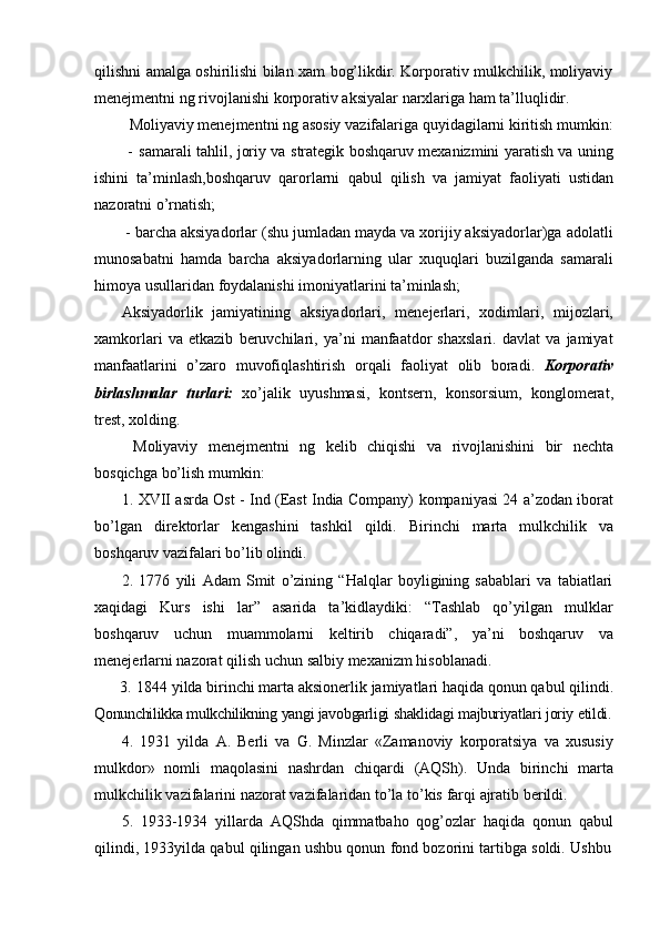 qilishni amalga oshirilishi bilan xam bog’likdir. Korporativ mulkchilik, moliyaviy
menejmentni ng   rivojlanishi   korporativ   aksiyalar   narxlariga   ham   ta’lluqlidir.
Moliyaviy menejmentni ng   asosiy   vazifalariga   quyidagilarni   kiritish   mumkin:
- samarali tahlil, joriy va strategik boshqaruv mexanizmini yaratish va uning
ishini   ta’minlash,boshqaruv   qarorlarni   qabul   qilish   va   jamiyat   faoliyati   ustidan
nazoratni   o’rnatish;
- barcha aksiyadorlar (shu jumladan mayda va xorijiy aksiyadorlar)ga adolatli
munosabatni   hamda   barcha   aksiyadorlarning   ular   xuquqlari   buzilganda   samarali
himoya   usullaridan   foydalanishi   imoniyatlarini   ta’minlash;
Aksiyadorlik   jamiyatining   aksiyadorlari,   menejerlari,   xodimlari,   mijozlari,
xamkorlari   va   etkazib   beruvchilari,   ya’ni   manfaatdor   shaxslari.   davlat   va   jamiyat
manfaatlarini   o’zaro   muvofiqlashtirish   orqali   faoliyat   olib   boradi.   Korporativ
birlashmalar   turlari:   xo’jalik   uyushmasi,   kontsern,   konsorsium,   konglomerat,
trest,   xolding.
Moliyaviy   menejmentni   ng   kelib   chiqishi   va   rivojlanishini   bir   nechta
bosqichga   bo’lish   mumkin:
1. XVII asrda Ost - Ind (East India Company) kompaniyasi 24 a’zodan iborat
bo’lgan   direktorlar   kengashini   tashkil   qildi.   Birinchi   marta   mulkchilik   va
boshqaruv vazifalari   bo’lib   olindi.
2. 1776   yili   Adam   Smit   o’zining   “Halqlar   boyligining   sabablari   va   tabiatlari
xaqidagi   Kurs   ishi   lar”   asarida   ta’kidlaydiki:   “Tashlab   qo’yilgan   mulklar
boshqaruv   uchun   muammolarni   keltirib   chiqaradi”,   ya’ni   boshqaruv   va
menejerlarni nazorat   qilish uchun   salbiy   mexanizm   hisoblanadi.
3. 1844 yilda  birinchi marta aksionerlik jamiyatlari haqida qonun qabul qilindi.
Qonunchilikka   mulkchilikning   yangi   javobgarligi   shaklidagi   majburiyatlari   joriy   etildi.
4. 1931   yilda   A.   Berli   va   G.   Minzlar   «Zamanoviy   korporatsiya   va   xususiy
mulkdor»   nomli   maqolasini   nashrdan   chiqardi   (AQSh).   Unda   birinchi   marta
mulkchilik   vazifalarini   nazorat   vazifalaridan   to’la   to’kis   farqi   ajratib   berildi.
5. 1933-1934   yillarda   AQShda   qimmatbaho   qog’ozlar   haqida   qonun   qabul
qilindi,   1933yilda   qabul   qilingan   ushbu   qonun   fond   bozorini   tartibga   soldi.   Ushbu 