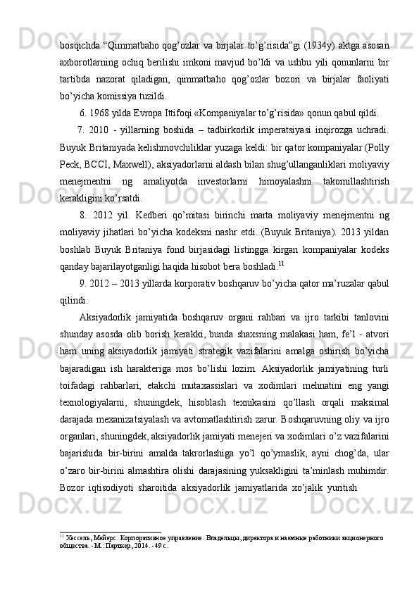 bosqichda “Qimmatbaho qog’ozlar va birjalar to’g’risida”gi (1934y) aktga asosan
axborotlarning   ochiq   berilishi   imkoni   mavjud   bo’ldi   va   ushbu   yili   qonunlarni   bir
tartibda   nazorat   qiladigan,   qimmatbaho   qog’ozlar   bozori   va   birjalar   faoliyati
bo’yicha   komissiya   tuzildi.
6. 1968   yilda   Evropa   Ittifoqi   «Kompaniyalar   to’g’risida»   qonun   qabul   qildi.
7. 2010   -   yillarning   boshida   –   tadbirkorlik   imperatsiyasi   inqirozga   uchradi.
Buyuk Britaniyada kelishmovchiliklar yuzaga keldi: bir qator kompaniyalar (Polly
Peck, BCCI, Maxwell), aksiyadorlarni aldash bilan shug’ullanganliklari moliyaviy
menejmentni   ng   amaliyotda   investorlarni   himoyalashni   takomillashtirish
kerakligini   ko’rsatdi.
8. 2012   yil.   Kedberi   qo’mitasi   birinchi   marta   moliyaviy   menejmentni   ng
moliyaviy   jihatlari   bo’yicha   kodeksni   nashr   etdi.   (Buyuk   Britaniya).   2013   yildan
boshlab   Buyuk   Britaniya   fond   birjasidagi   listingga   kirgan   kompaniyalar   kodeks
qanday   bajarilayotganligi   haqida hisobot   bera   boshladi. 11
9. 2012   –   2013   yillarda   korporativ   boshqaruv   bo’yicha   qator   ma’ruzalar   qabul
qilindi.
Aksiyadorlik   jamiyatida   boshqaruv   organi   rahbari   va   ijro   tarkibi   tanlovini
shunday   asosda   olib   borish   kerakki,   bunda   shaxsning   malakasi   ham,   fe’l   -   atvori
ham   uning   aksiyadorlik   jamiyati   strategik   vazifalarini   amalga   oshirish   bo’yicha
bajaradigan   ish   harakteriga   mos   bo’lishi   lozim.   Aksiyadorlik   jamiyatining   turli
toifadagi   rahbarlari,   etakchi   mutaxassislari   va   xodimlari   mehnatini   eng   yangi
texnologiyalarni,   shuningdek,   hisoblash   texnikasini   qo’llash   orqali   maksimal
darajada mexanizatsiyalash va avtomatlashtirish zarur. Boshqaruvning oliy va ijro
organlari, shuningdek, aksiyadorlik jamiyati menejeri va xodimlari o’z vazifalarini
bajarishida   bir-birini   amalda   takrorlashiga   yo’l   qo’ymaslik,   ayni   chog’da,   ular
o’zaro   bir-birini   almashtira   olishi   darajasining   yuksakligini   ta’minlash   muhimdir.
Bozor   iqtisodiyoti   sharoitida   aksiyadorlik   jamiyatlarida   xo’jalik   yuritish
11
  Хессель,   Мейерс.   Корпоративное   управление.   Владельцы,   директора   и   наемные   работники   акционерного  
общества. -М.:   Партнер, 2014.   -49   с. 