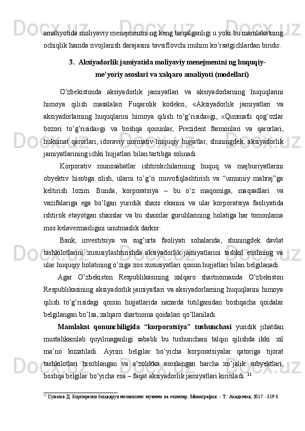 amaliyotida moliyaviy menejmentni ng keng tarqalganligi u yoki bu mamlakatning
ochiqlik   hamda   rivojlanish   darajasini   tavsiflovchi   muhim   ko’rsatgichlardan   biridir.
3. Aksiyadorlik jamiyatida moliyaviy menejmentni ng huquqiy-
me’yoriy   asoslari   va   xalqaro   amaliyoti   (modellari)
O’zbekistonda   aksiyadorlik   jamiyatlari   va   aksiyadorlarning   huquqlarini
himoya   qilish   masalalari   Fuqarolik   kodeksi,   «Aksiyadorlik   jamiyatlari   va
aksiyadorlarning   huquqlarini   himoya   qilish   to’g’risida»gi,   «Qimmatli   qog’ozlar
bozori   to’g’risida»gi   va   boshqa   qonunlar,   Prezident   farmonlari   va   qarorlari,
hukumat   qarorlari,   idoraviy   normativ-huquqiy   hujjatlar,   shuningdek,   aksiyadorlik
jamiyatlarining   ichki   hujjatlari   bilan   tartibga solinadi.
Korporativ   munosabatlar   ishtirokchilarining   huquq   va   majburiyatlarini
obyektiv   hisobga   olish,   ularni   to’g’ri   muvofiqlashtirish   va   “umumiy   mahraj”ga
keltirish   lozim.   Bunda,   korporatsiya   –   bu   o’z   maqomiga,   maqsadlari   va
vazifalariga   ega   bo’lgan   yuridik   shaxs   ekanini   va   ular   korporatsiya   faoliyatida
ishtirok   etayotgan   shaxslar   va   bu   shaxslar   guruhlarining   holatiga   har   tomonlama
mos   kelavermasligini unutmaslik   darkor.
Bank,   investitsiya   va   sug’urta   faoliyati   sohalarida,   shuningdek   davlat
tashkilotlarini   xususiylashtirishda   aksiyadorlik   jamiyatlarini   tashkil   etishning   va
ular   huquqiy   holatining   o’ziga   xos   xususiyatlari   qonun   hujjatlari   bilan   belgilanadi.
Agar   O’zbekiston   Respublikasining   xalqaro   shartnomasida   O’zbekiston
Respublikasining aksiyadorlik jamiyatlari va aksiyadorlarning huquqlarini himoya
qilish   to’g’risidagi   qonun   hujjatlarida   nazarda   tutilganidan   boshqacha   qoidalar
belgilangan   bo’lsa,   xalqaro   shartnoma   qoidalari   qo’llaniladi.
Mamlakat   qonunchiligida   “korporatsiya”   tushunchasi   yuridik   jihatdan
mustahkamlab   quyilmaganligi   sababli   bu   tushunchani   talqin   qilishda   ikki   xil
ma’no   kuzatiladi.   Ayrim   belgilar   bo’yicha   korporatsiyalar   qatoriga   tijorat
tashkilotlari   hisoblangan   va   a’zolikka   asoslangan   barcha   xo’jalik   subyektlari,
boshqa   belgilar   bo’yicha   esa   –   faqat   aksiyadorlik   jamiyatlari kiritiladi.   12
12
  Суюнов   Д.   Корпоратив   бошқарув   механизми:   муаммо   ва   ечимлар.   Монография.   -   Т.:   Академия,   2017.   -319   б. 