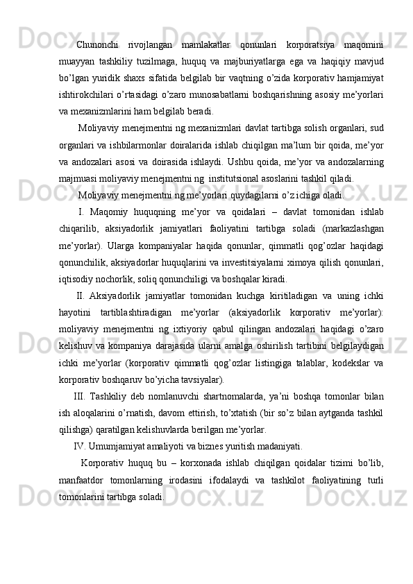 Chunonchi   rivojlangan   mamlakatlar   qonunlari   korporatsiya   maqomini
muayyan   tashkiliy   tuzilmaga,   huquq   va   majburiyatlarga   ega   va   haqiqiy   mavjud
bo’lgan yuridik shaxs  sifatida belgilab bir vaqtning o’zida korporativ hamjamiyat
ishtirokchilari o’rtasidagi o’zaro munosabatlarni boshqarishning asosiy me’yorlari
va   mexanizmlarini   ham   belgilab   beradi.
Moliyaviy menejmentni ng mexanizmlari davlat tartibga solish organlari, sud
organlari va ishbilarmonlar doiralarida ishlab chiqilgan ma’lum bir qoida, me’yor
va   andozalari   asosi   va   doirasida   ishlaydi.   Ushbu   qoida,   me’yor   va   andozalarning
majmuasi   moliyaviy menejmentni ng   institutsional   asoslarini   tashkil   qiladi.
Moliyaviy menejmentni ng   me’yorlari   quydagilarni   o’z   ichiga   oladi.
I. Maqomiy   huquqning   me’yor   va   qoidalari   –   davlat   tomonidan   ishlab
chiqarilib,   aksiyadorlik   jamiyatlari   faoliyatini   tartibga   soladi   (markazlashgan
me’yorlar).   Ularga   kompaniyalar   haqida   qonunlar,   qimmatli   qog’ozlar   haqidagi
qonunchilik, aksiyadorlar huquqlarini va investitsiyalarni ximoya qilish qonunlari,
iqtisodiy   nochorlik,   soliq   qonunchiligi   va   boshqalar   kiradi.
II. Aksiyadorlik   jamiyatlar   tomonidan   kuchga   kiritiladigan   va   uning   ichki
hayotini   tartiblashtiradigan   me’yorlar   (aksiyadorlik   korporativ   me’yorlar):
moliyaviy   menejmentni   ng   ixtiyoriy   qabul   qilingan   andozalari   haqidagi   o’zaro
kelishuv   va   kompaniya   darajasida   ularni   amalga   oshirilish   tartibini   belgilaydigan
ichki   me’yorlar   (korporativ   qimmatli   qog’ozlar   listingiga   talablar,   kodekslar   va
korporativ boshqaruv   bo’yicha   tavsiyalar).
III. Tashkiliy   deb   nomlanuvchi   shartnomalarda,   ya’ni   boshqa   tomonlar   bilan
ish aloqalarini o’rnatish, davom ettirish, to’xtatish (bir so’z bilan aytganda tashkil
qilishga)   qaratilgan   kelishuvlarda   berilgan   me’yorlar.
IV. Umumjamiyat   amaliyoti   va   biznes   yuritish   madaniyati.
Korporativ   huquq   bu   –   korxonada   ishlab   chiqilgan   qoidalar   tizimi   bo’lib,
manfaatdor   tomonlarning   irodasini   ifodalaydi   va   tashkilot   faoliyatining   turli
tomonlarini tartibga   soladi. 