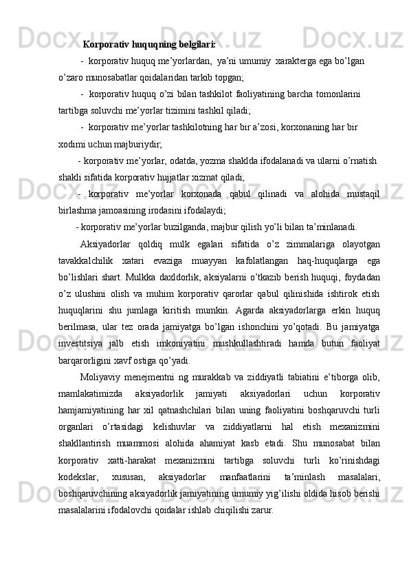 Korporativ   huquqning   belgilari:
- korporativ   huquq   me’yorlardan,   ya’ni   umumiy   xarakterga   ega   bo’lgan  
o’zaro   munosabatlar   qoidalaridan tarkib topgan;
- korporativ   huquq   o’zi   bilan   tashkilot   faoliyatining   barcha   tomonlarini  
tartibga   soluvchi   me’yorlar   tizimini   tashkil   qiladi;
- korporativ   me’yorlar   tashkilotning   har   bir   a’zosi,   korxonaning   har   bir  
xodimi uchun   majburiydir;
- korporativ   me’yorlar,   odatda,   yozma   shaklda   ifodalanadi   va   ularni   o’rnatish  
shakli   sifatida korporativ   hujjatlar   xizmat   qiladi;
- korporativ me’yorlar korxonada qabul qilinadi va alohida mustaqil
birlashma jamoasining irodasini   ifodalaydi;
- korporativ   me’yorlar   buzilganda,   majbur   qilish   yo’li   bilan   ta’minlanadi.
Aksiyadorlar   qoldiq   mulk   egalari   sifatida   o’z   zimmalariga   olayotgan
tavakkalchilik   xatari   evaziga   muayyan   kafolatlangan   haq-huquqlarga   ega
bo’lishlari  shart. Mulkka  daxldorlik, aksiyalarni  o’tkazib  berish  huquqi, foydadan
o’z   ulushini   olish   va   muhim   korporativ   qarorlar   qabul   qilinishida   ishtirok   etish
huquqlarini   shu   jumlaga   kiritish   mumkin.   Agarda   aksiyadorlarga   erkin   huquq
berilmasa,   ular   tez   orada   jamiyatga   bo’lgan   ishonchini   yo’qotadi.   Bu   jamiyatga
investitsiya   jalb   etish   imkoniyatini   mushkullashtiradi   hamda   butun   faoliyat
barqarorligini xavf   ostiga   qo’yadi.
Moliyaviy   menejmentni   ng   murakkab   va   ziddiyatli   tabiatini   e’tiborga   olib,
mamlakatimizda   aksiyadorlik   jamiyati   aksiyadorlari   uchun   korporativ
hamjamiyatining   har   xil   qatnashchilari   bilan   uning   faoliyatini   boshqaruvchi   turli
organlari   o’rtasidagi   kelishuvlar   va   ziddiyatlarni   hal   etish   mexanizmini
shakllantirish   muammosi   alohida   ahamiyat   kasb   etadi.   Shu   munosabat   bilan
korporativ   xatti-harakat   mexanizmini   tartibga   soluvchi   turli   ko’rinishdagi
kodekslar,   xususan,   aksiyadorlar   manfaatlarini   ta’minlash   masalalari,
boshqaruvchining aksiyadorlik jamiyatining umumiy yig’ilishi oldida hisob berishi
masalalarini   ifodalovchi   qoidalar   ishlab   chiqilishi zarur. 