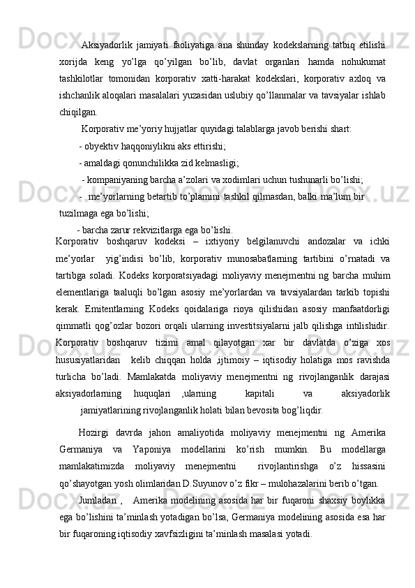 Aksiyadorlik   jamiyati   faoliyatiga   ana   shunday   kodekslarning   tatbiq   etilishi
xorijda   keng   yo’lga   qo’yilgan   bo’lib,   davlat   organlari   hamda   nohukumat
tashkilotlar   tomonidan   korporativ   xatti-harakat   kodekslari,   korporativ   axloq   va
ishchanlik aloqalari masalalari yuzasidan uslubiy qo’llanmalar va tavsiyalar ishlab
chiqilgan.
Korporativ   me’yoriy   hujjatlar   quyidagi   talablarga   javob   berishi   shart:
- obyektiv   haqqoniylikni   aks   ettirishi;
- amaldagi   qonunchilikka   zid   kelmasligi;
- kompaniyaning   barcha   a’zolari   va   xodimlari   uchun   tushunarli   bo’lishi;
- me’yorlarning   betartib   to’plamini   tashkil   qilmasdan,   balki   ma’lum   bir  
tuzilmaga   ega   bo’lishi;
- barcha   zarur   rekvizitlarga   ega   bo’lishi.
Korporativ   boshqaruv   kodeksi   –   ixtiyoriy   belgilanuvchi   andozalar   va   ichki
me’yorlar yig’indisi   bo’lib,   korporativ   munosabatlarning   tartibini   o’rnatadi   va
tartibga   soladi.   Kodeks   korporatsiyadagi   moliyaviy menejmentni ng   barcha   muhim
elementlariga   taaluqli   bo’lgan   asosiy   me’yorlardan   va   tavsiyalardan   tarkib   topishi
kerak.   Emitentlarning   Kodeks   qoidalariga   rioya   qilishidan   asosiy   manfaatdorligi
qimmatli   qog’ozlar   bozori   orqali   ularning   investitsiyalarni   jalb   qilishga   intilishidir.
Korporativ   boshqaruv   tizimi   amal   qilayotgan   xar   bir   davlatda   o’ziga   xos
hususiyatlaridan kelib   chiqqan   holda   ,ijtimoiy   –   iqtisodiy   holatiga   mos   ravishda
turlicha   bo’ladi.   Mamlakatda   moliyaviy   menejmentni   ng   rivojlanganlik   darajasi
aksiyadorlarning  huquqlari ,ularning   kapitali   va   aksiyadorlik
jamiyatlarining rivojlanganlik   holati   bilan   bevosita   bog’liqdir.
Hozirgi   davrda   jahon   amaliyotida   moliyaviy   menejmentni   ng   Amerika
Germaniya   va   Yaponiya   modellarini   ko’rish   mumkin.   Bu   modellarga
mamlakatimizda   moliyaviy   menejmentni     rivojlantirishga   o’z   hissasini
qo’shayotgan   yosh   olimlaridan   D.Suyunov   o’z   fikr   –   mulohazalarini   berib   o’tgan.
Jumladan   ,       Amerika   modelining   asosida   har   bir   fuqaroni   shaxsiy   boylikka
ega bo’lishini ta’minlash yotadigan bo’lsa, Germaniya modelining asosida esa har
bir   fuqaroning   iqtisodiy   xavfsizligini ta’minlash   masalasi   yotadi. 