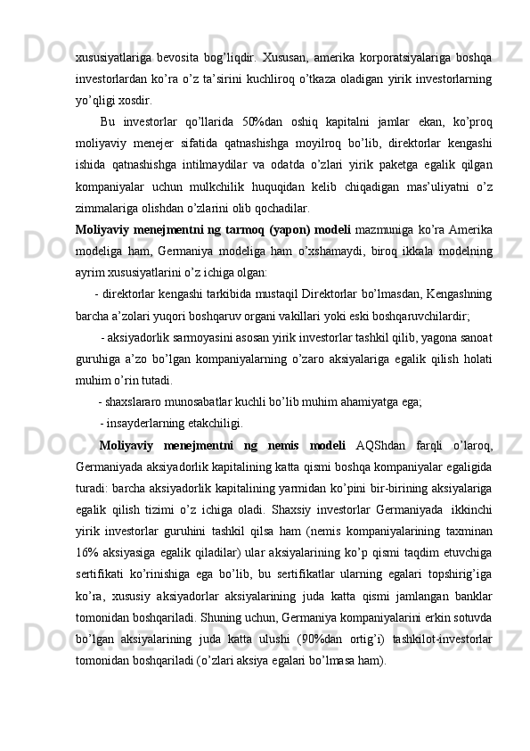 xususiyatlariga   bevosita   bog’liqdir.   Xususan,   amerika   korporatsiyalariga   boshqa
investorlardan   ko’ra   o’z   ta’sirini   kuchliroq   o’tkaza   oladigan   yirik   investorlarning
yo’qligi xosdir.
Bu   investorlar   qo’llarida   50%dan   oshiq   kapitalni   jamlar   ekan,   ko’proq
moliyaviy   menejer   sifatida   qatnashishga   moyilroq   bo’lib,   direktorlar   kengashi
ishida   qatnashishga   intilmaydilar   va   odatda   o’zlari   yirik   paketga   egalik   qilgan
kompaniyalar   uchun   mulkchilik   huquqidan   kelib   chiqadigan   mas’uliyatni   o’z
zimmalariga   olishdan   o’zlarini olib qochadilar.
Moliyaviy  menejmentni   ng  tarmoq  (yapon)   modeli   mazmuniga  ko’ra  Amerika
modeliga   ham,   Germaniya   modeliga   ham   o’xshamaydi,   biroq   ikkala   modelning
ayrim   xususiyatlarini o’z   ichiga   olgan:
- direktorlar kengashi tarkibida mustaqil Direktorlar bo’lmasdan, Kengashning
barcha   a’zolari   yuqori   boshqaruv   organi   vakillari   yoki   eski   boshqaruvchilardir;
- aksiyadorlik sarmoyasini asosan yirik investorlar tashkil qilib, yagona sanoat
guruhiga   a’zo   bo’lgan   kompaniyalarning   o’zaro   aksiyalariga   egalik   qilish   holati
muhim   o’rin   tutadi.
- shaxslararo   munosabatlar   kuchli   bo’lib   muhim   ahamiyatga   ega;
- insayderlarning   etakchiligi.
Moliyaviy   menejmentni   ng   nemis   modeli   AQShdan   farqli   o’laroq,
Germaniyada aksiyadorlik kapitalining katta qismi boshqa kompaniyalar egaligida
turadi: barcha aksiyadorlik kapitalining yarmidan ko’pini bir-birining aksiyalariga
egalik   qilish   tizimi   o’z   ichiga   oladi.   Shaxsiy   investorlar   Germaniyada   ikkinchi
yirik   investorlar   guruhini   tashkil   qilsa   ham   (nemis   kompaniyalarining   taxminan
16%   aksiyasiga   egalik   qiladilar)   ular   aksiyalarining   ko’p   qismi   taqdim   etuvchiga
sertifikati   ko’rinishiga   ega   bo’lib,   bu   sertifikatlar   ularning   egalari   topshirig’iga
ko’ra,   xususiy   aksiyadorlar   aksiyalarining   juda   katta   qismi   jamlangan   banklar
tomonidan boshqariladi. Shuning uchun, Germaniya kompaniyalarini erkin sotuvda
bo’lgan   aksiyalarining   juda   katta   ulushi   (90%dan   ortig’i)   tashkilot-investorlar
tomonidan   boshqariladi   (o’zlari   aksiya   egalari   bo’lmasa   ham). 