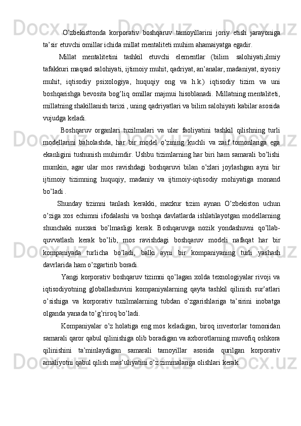 O’zbekisttonda   korporativ   boshqaruv   tamoyillarini   joriy   etish   jarayoniga
ta’sir   etuvchi   omillar   ichida   millat   mentaliteti   muhim   ahamaiyatga   egadir.
Millat   mentalitetini   tashkil   etuvchi   elementlar   (bilim   salohiyati,ilmiy
tafakkuri maqsad salohiyati, ijtimoiy muhit, qadriyat, an’analar, madaniyat, siyosiy
muhit,   iqtisodiy   psixologiya,   huquqiy   ong   va   h.k.)   iqtisodiy   tizim   va   uni
boshqarishga  bevosita bog’liq omillar  majmui  hisoblanadi.  Millatning mentaliteti,
millatning shakillanish tarixi , uning qadriyatlari va bilim salohiyati kabilar asosida
vujudga   keladi.
Boshqaruv   organlari   tuzilmalari   va   ular   faoliyatini   tashkil   qilishning   turli
modellarini   baholashda,   har   bir   model   o’zining   kuchli   va   zaif   tomonlariga   ega
ekanligini tushunish  muhimdir. Ushbu tizimlarning har  biri  ham samarali  bo’lishi
mumkin,   agar   ular   mos   ravishdagi   boshqaruvi   bilan   o’zlari   joylashgan   ayni   bir
ijtimoiy   tizimning   huquqiy,   madaniy   va   ijtimoiy-iqtisodiy   mohiyatiga   monand
bo’ladi .
Shunday   tizimni   tanlash   kerakki,   mazkur   tizim   aynan   O’zbekiston   uchun
o’ziga   xos   echimni   ifodalashi   va   boshqa   davlatlarda   ishlatilayotgan   modellarning
shunchaki   nusxasi   bo’lmasligi   kerak.   Boshqaruvga   nozik   yondashuvni   qo’llab-
quvvatlash   kerak   bo’lib,   mos   ravishdagi   boshqaruv   modeli   nafaqat   har   bir
kompaniyada   turlicha   bo’ladi,   balki   ayni   bir   kompaniyaning   turli   yashash
davrlarida   ham   o’zgartirib boradi.
Yangi korporativ boshqaruv tizimni  qo’lagan xolda texnologiyalar rivoji  va
iqtisodiyotning   globallashuvini   kompaniyalarning   qayta   tashkil   qilinish   sur’atlari
o’sishiga   va   korporativ   tuzilmalarning   tubdan   o’zgarishlariga   ta’sirini   inobatga
olganda   yanada   to’g’riroq   bo’ladi.
Kompaniyalar  o’z holatiga  eng  mos  keladigan, biroq investorlar   tomonidan
samarali qaror qabul qilinishiga olib boradigan va axborotlarning muvofiq oshkora
qilinishini   ta’minlaydigan   samarali   tamoyillar   asosida   qurilgan   korporativ
amaliyotni   qabul   qilish   mas’uliyatini   o’z   zimmalariga   olishlari   kerak.