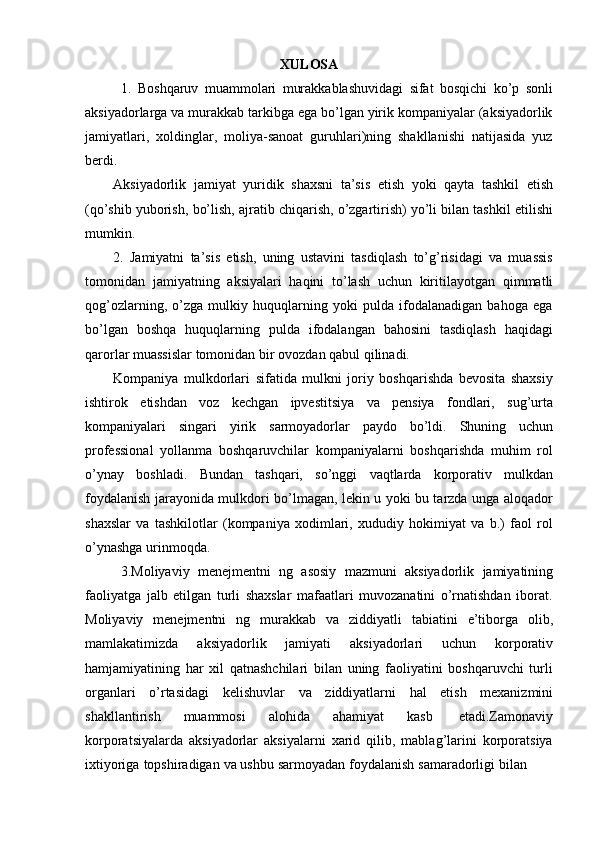 XULOSA
1. Boshqaruv   muammolari   murakkablashuvidagi   sifat   bosqichi   ko’p   sonli
aksiyadorlarga va murakkab tarkibga ega bo’lgan yirik kompaniyalar (aksiyadorlik
jamiyatlari,   xoldinglar,   moliya-sanoat   guruhlari)ning   shakllanishi   natijasida   yuz
berdi.
Aksiyadorlik   jamiyat   yuridik   shaxsni   ta’sis   etish   yoki   qayta   tashkil   etish
(qo’shib   yuborish,   bo’lish,   ajratib   chiqarish,   o’zgartirish)   yo’li   bilan   tashkil   etilishi
mumkin.
2. Jamiyatni   ta’sis   etish,   uning   ustavini   tasdiqlash   to’g’risidagi   va   muassis
tomonidan   jamiyatning   aksiyalari   haqini   to’lash   uchun   kiritilayotgan   qimmatli
qog’ozlarning,   o’zga   mulkiy   huquqlarning   yoki   pulda   ifodalanadigan   bahoga   ega
bo’lgan   boshqa   huquqlarning   pulda   ifodalangan   bahosini   tasdiqlash   haqidagi
qarorlar   muassislar tomonidan   bir   ovozdan   qabul   qilinadi.
Kompaniya   mulkdorlari   sifatida   mulkni   joriy   boshqarishda   bevosita   shaxsiy
ishtirok   etishdan   voz   kechgan   ipvestitsiya   va   pensiya   fondlari,   sug’urta
kompaniyalari   singari   yirik   sarmoyadorlar   paydo   bo’ldi.   Shuning   uchun
professional   yollanma   boshqaruvchilar   kompaniyalarni   boshqarishda   muhim   rol
o’ynay   boshladi.   Bundan   tashqari,   so’nggi   vaqtlarda   korporativ   mulkdan
foydalanish jarayonida mulkdori bo’lmagan, lekin u yoki bu tarzda unga aloqador
shaxslar   va   tashkilotlar   (kompaniya   xodimlari,   xududiy   hokimiyat   va   b.)   faol   rol
o’ynashga   urinmoqda.
3. Moliyaviy   menejmentni   ng   asosiy   mazmuni   aksiyadorlik   jamiyatining
faoliyatga   jalb   etilgan   turli   shaxslar   mafaatlari   muvozanatini   o’rnatishdan   iborat.
Moliyaviy   menejmentni   ng   murakkab   va   ziddiyatli   tabiatini   e’tiborga   olib,
mamlakatimizda   aksiyadorlik   jamiyati   aksiyadorlari   uchun   korporativ
hamjamiyatining   har   xil   qatnashchilari   bilan   uning   faoliyatini   boshqaruvchi   turli
organlari   o’rtasidagi   kelishuvlar   va   ziddiyatlarni   hal   etish   mexanizmini
shakllantirish   muammosi   alohida   ahamiyat   kasb   etadi.Zamonaviy
korporatsiyalarda   aksiyadorlar   aksiyalarni   xarid   qilib,   mablag’larini   korporatsiya
ixtiyoriga   topshiradigan   va   ushbu   sarmoyadan   foydalanish   samaradorligi   bilan 