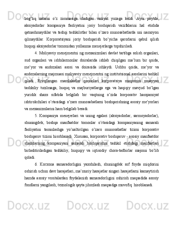 bog’liq   xatarni   o’z   zimmasiga   oladigan   vaziyat   yuzaga   keldi.   Ayni   paytda,
aksiyadorlar   kompaniya   faoliyatini   joriy   boshqarish   vazifalarini   hal   etishda
qatnashmaydilar   va   tashqi   tashkilotlar   bilan   o’zaro   munosabatlarda   uni   namoyon
qilmaydilar.   Korporatsiyani   joriy   boshqarish   bo’yicha   qarorlarni   qabul   qilish
huquqi   aksiyadorlar   tomonidan   yollanma   menejerlarga   topshiriladi.
4. Moliyaviy menejmentni ng mexanizmlari davlat tartibga solish organlari,
sud   organlari   va   ishbilarmonlar   doiralarida   ishlab   chiqilgan   ma’lum   bir   qoida,
me’yor   va   andozalari   asosi   va   doirasida   ishlaydi.   Ushbu   qoida,   me’yor   va
andozalarning majmuasi moliyaviy menejmentni ng institutsional asoslarini tashkil
qiladi.   Rivojlangan   mamlakatlar   qonunlari   korporatsiya   maqomini   muayyan
tashkiliy   tuzilmaga,   huquq   va   majburiyatlarga   ega   va   haqiqiy   mavjud   bo’lgan
yuridik   shaxs   sifatida   belgilab   bir   vaqtning   o’zida   korporativ   hamjamiyat
ishtirokchilari o’rtasidagi o’zaro munosabatlarni boshqarishning asosiy me’yorlari
va   mexanizmlarini   ham   belgilab   beradi.
5. Kompaniya   menejerlari   va   uning   egalari   (aksiyadorlar,   sarmoyadorlar),
shuningdek,   boshqa   manfaatdor   tomonlar   o’rtasidagi   kompaniyaning   samarali
faoliyatini   taminlashga   yo’naltirilgan   o’zaro   munosabatlar   tizimi   korporativ
boshqaruv tizimi hisoblanadi. Xususan, korporativ boshqaruv - asosiy manfaatdor
shaxslarning   kompaniyani   samarali   boshqarishni   tashkil   etishdagi   manfaatlari
birlashtiriladigan   tashkiliy,   huquqiy   va   iqtisodiy   chora-tadbirlar   majmui   bo’lib
qoladi.
6. Korxona   samaradorligini   yaxshilash,   shuningdek   sof   foyda   miqdorini
oshirish   uchun   davr   harajatlari,   ma’muriy   harajatlar   singari   harajatlarni   kamaytirish
hamda  asosiy  vositalardan  foydalanish  samaradorligini   oshirish  maqsadida  asosiy
fondlarni   yangilash,   texnologik   qayta   jihozlash   maqsadga   muvofiq   hisoblanadi. 