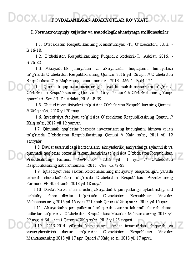 FOYDALANILGAN   ADABIYOTLAR   RO’YXATI
I. Normativ-xuquqiy   xujjatlar   va   metodologik   ahamiyatga   molik   nashrlar
1.1. O’zbekiston   Respublikasining   Konstitutsiyasi.-T.,   O’zbekiston,   2013.   -
B.16-18.
1.2. O’zbekiston   Respublikasining   Fuqarolik   kodeksi.-T.,   Adolat,   2016.   -
B.76-82.
1.3. Aksiyadorlik   jamiyatlari   va   aksiyadorlar   huquqlarini   himoyalash
to’g’risida O’zbekiston Respublikasining Qonuni. 2016 yil. 26 apr. // O’zbekiston
Respublikasi   Oliy   Majlisining axborotnomasi.   -2013.   -№5-6.   -B.64-126.
1.4. Qimmatli qog’ozlar bozorining faoliyat ko’rsatish mexanizmi to’g’risida
O’zbekiston Respublikasining Qonuni. 2016 yil 25 aprel // O’zbekistonning Yangi
qonunlari.   Son-13, T.: Adolat,   2016.   -B.39.
1.5. Chet   el   investitsiyalari   to’g’risida   O’zbekiston   Respublikasining   Qonuni
//   Xalq   so’zi,   2018   yil   20   may.
1.6. Investitsiya  faoliyati  to’g’risida O’zbekiston Respublikasining Qonuni  //
Xalq   so’zi,   2019 yil   12   yanvar.
1.7. Qimmatli   qog’ozlar   bozorida   investorlarning   huquqlarini   himoya   qilish
to’g’risida   O’zbekiston   Respublikasining   Qonuni   //   Xalq   so’zi,   2011   yil   19
sentyabr.
1.8. Davlat tasarrufidagi korxonalarni aksiyadorlik jamiyatlariga aylantirish va
qimmatli   qog’ozlar   bozorini   takomillashtirish   to’g’risida   O’zbekiston   Respublikasi
Prezidentining   Farmoni.   №PF-1164.   2015   yil.   1   iyul   //   O’zbekiston
Respublikasining   axborotnomasi.   -2015.   -№8.   -B.78-85.
1.9. Iqtisodiyot   real   sektori   korxonalarining   moliyaviy   barqarorligini   yanada
oshirish   chora-tadbirlari   to’g’risida   O’zbekiston   Respublikasi   Prezidentining
Farmoni.   PF-4053-sonli.   2018 yil 18   noyabr.
1.10. Davlat   korxonalarini   ochiq   aksiyadorlik   jamiyatlariga   aylantirishga   oid
tashkiliy   chora-tadbirlar   to’g’risida   O’zbekiston   Respublikasi   Vazirlar
Mahkamasining   2015   yil   15   iyun   221-sonli   Qarori   //   Xalq   so’zi.   2015   yil   16   iyun.
1.11. Aksiyadorlik   jamiyatlarini   boshqarish   tizimini   takomillashtirish   chora-
tadbirlari   to’g’risida   O’zbekiston   Respublikasi   Vazirlar   Mahkamasining   2018   yil
22   avgust   361-   sonli   Qarori   //   Xalq   so’zi.   2018   yil 25   avgust.
1.12. 2013-2014   yillarda   korxonalarni   davlat   tasarrufidan   chiqarish   va
xususiylashtirish   dasturi   to’g’risida   O’zbekiston   Respublikasi   Vazirlar
Mahkamasining   2013   yil   17   apr.   Qarori   //   Xalq   so’zi.   2013   yil   17   aprel.