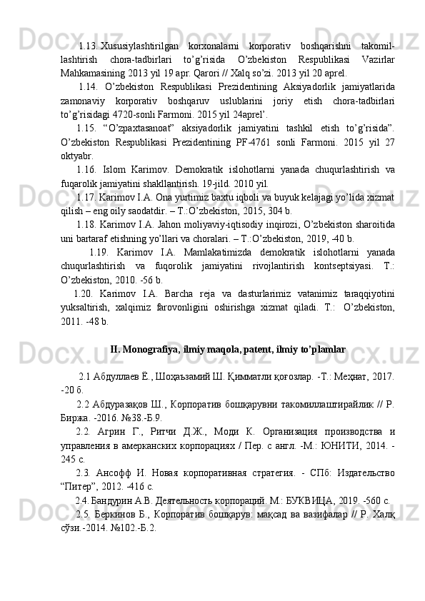 1.13. Xususiylashtirilgan   korxonalarni   korporativ   boshqarishni   takomil-
lashtirish   chora-tadbirlari   to’g’risida   O’zbekiston   Respublikasi   Vazirlar
Mahkamasining   2013   yil   19   apr.   Qarori   //   Xalq   so’zi.   2013   yil   20   aprel.
1.14. O’zbekiston   Respublikasi   Prezidentining   Aksiyadorlik   jamiyatlarida
zamonaviy   korporativ   boshqaruv   uslublarini   joriy   etish   chora-tadbirlari
to’g’risidagi   4720-sonli   Farmoni.   2015   yil   24aprel’.
1.15. “O’zpaxtasanoat”   aksiyadorlik   jamiyatini   tashkil   etish   to’g’risida”.
O’zbekiston   Respublikasi   Prezidentining   PF-4761   sonli   Farmoni.   2015   yil   27
oktyabr.
1.16. Islom   Karimov.   Demokratik   islohotlarni   yanada   chuqurlashtirish   va
fuqarolik jamiyatini   shakllantirish.   19-jild.   2010 yil.
1.17. Karimov I.A. Ona yurtimiz baxtu iqboli va buyuk kelajagi yo’lida xizmat
qilish –   eng oily   saodatdir.   –   T.:O’zbekiston,   2015,   304   b.
1.18. Karimov I.A. Jahon moliyaviy-iqtisodiy inqirozi, O’zbekiston sharoitida
uni   bartaraf   etishning   yo’llari   va   choralari.   –   T.:O’zbekiston,   2019,   -40   b.
1.19. Karimov   I.A.   Mamlakatimizda   demokratik   islohotlarni   yanada
chuqurlashtirish   va   fuqorolik   jamiyatini   rivojlantirish   kontseptsiyasi.   T.:
O’zbekiston,   2010. -56   b.
1.20. Karimov   I.A.   Barcha   reja   va   dasturlarimiz   vatanimiz   taraqqiyotini
yuksaltirish,   xalqimiz   farovonligini   oshirishga   xizmat   qiladi.   T.:   O’zbekiston,
2011.   -48 b.
II. Monografiya,   ilmiy   maqola,   patent,   ilmiy   to’plamlar
2.1 Абдуллаев   Ё.,   Шоҳаъзамий Ш. Қимматли қоғозлар.   -Т.: Меҳнат, 2017.
-20   б.
2.2 Абдуразақов   Ш.,   Корпоратив   бошқарувни   такомиллаштирайлик   //   Р.
Биржа.   -2016.   №38.-Б.9.
2.2. Агрин   Г.,   Ритчи   Д.Ж.,   Моди   К.   Организация   производства   и
управления  в  амерканских  корпорациях   /   Пер.  с  англ.  -М.:  ЮНИТИ,  2014.  -
245   с.
2.3. Ансофф   И.   Новая   корпоративная   стратегия.   -   СПб:   Издательство
“Питер”,   2012.   -416   с.
2.4. Бандурин   А.В.   Деятельность   корпораций.   М.:   БУКВИЦА,   2019.   -560   с.
2.5. Беркинов   Б.,   Корпоратив   бошқарув:   мақсад   ва   вазифалар   //   Р.   Халқ
сўзи.-2014.   №102.-Б.2. 