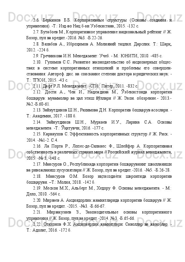 2.6. Беркинов Б.Б. Корпоративные структуры (Основы создания и
управления).   -Т.: Изд-во   Нац.б-ки   Узбекистана,   2015.   -132 с.
2.7. Бутабоев   М.,   Корпоративное   управление   национальный   рейтинг   //   Ж.
Бозор,   пул   ва кредит.-2016.   №3.   -Б.22-26.
2.8. Вахабов   А.,   Иброҳимов   А.   Молиявий   таҳлил.   Дарслик.   Т.:   Шарқ,
2012.   -224   б.
2.9. Гречникова   И.Н.   Менеджмент:   Учеб. -   М.:   ЮНИТИ,   2010.   -485   с.
2.10. Гулямов   С.С..   Развитие   законодательство   об   акционерных   общес-
твах   в   системе   корпоративных   отношений   и   проблемы   его   совершен-
ствования: Автореф. дис. на соискание степени доктора юридических наук. -
Т.:   ТГЮИ,   2015. -43   с.
2.11. Дафт   Р.Л.   Менеджмент.   -СПб.:   Питер,   2011.   -832   с.
2.12. Дости   А.,   Чен   И.,   Надеждина   М.,   Ўзбекистонда   корпоратив
бошқарув:   муаммолар   ва   ҳал   этиш   йўллари   //   Ж.   Экон.   обозрение.-   2013.-
№2.-Б.60-61.
2.13. Зайнутдинов Ш.Н., Рахимова Д.Н. Корпоратив бошқарув асослари. -
Т.:   Академия, 2017.   -188   б.
2.14. Зайнутдинов   Ш.Н.,   Муркаев   И.У.,   Ларина   С.А.   Основы
менеджмента.   -Т.:   Ўқитувчи, 2016. -177   с.
2.15. Карнаухов С. Эффективность корпоративных структур // Ж. Риск. -
2014.   -№1-2.   С.4.
2.16. Ла   Порта   Р.,   Лопес-де-Силанес   Ф.,   Шлейфер   А.   Корпоративная
собственность в различных странах мира // Российский журнал менеджмента,
2015.   -№   3,   -148   с.
2.17. Мансуров О., Республикада корпоратив бошқарувнинг шаклланиши
ва   ривожланиш   хусусиятлари //   Ж.   Бозор,   пул   ва   кредит.-2016.   -№5.   -Б.26-28.
2.18. Мансуров   О.М.   Бозор   иқтисодие?ти   шароитида   корпоратив
бошқаруви.   –Т.: Молия, 2018. -142   б.
2.19. Мескон   М.Х.,   Альберт   М.,   Хедору   Ф.   Основы   менеджмента.   -   М.:
Дело,   2010.   -564   с.
2.20. Мирзаев А. Акциядорлик жамиятларида корпоратив бошқарув // Ж.
Бозор,   пул   ва кредит. -2015. -№3.   -Б.66-67.
2.21. Мирзакузиев   З.,   Законодательные   основы   корпоративного
управления   //   Ж. Бозор,   пул   ва кредит.-2014.   №3.   -Б.65-66.
2.22. Отахонов   Ф.Х.   Акционерлик   жамиятлари:   Саволлар   ва   жавоблар.   -
Т.:   Адолат,   2016. -172   б.