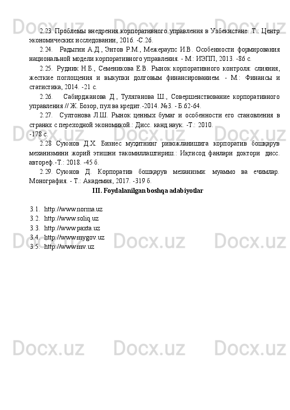 862.23. Проблемы внедрения корпоративного управления в Узбекистане. Т.:   Центр
экономических   исследовании,   2016.   -С.26.
2.24. Радыгин   А.Д.,   Энтов   Р.М.,   Межераупс   И.В.   Особенности   формирования
национальной   модели   корпоративного   управления.   -   М.:   ИЭПП,   2013.   -86   с.
2.25. Рудник   Н.Б.,   Семеникова   Е.В.   Рынок   корпоративного   контроля:   слияния,
жесткие   поглощения   и   выкупки   долговым   финансированием.   -   М.:   Финансы   и
статистика, 2014.   -21   с.
2.26. Сабирджанова   Д.,   Туляганова   Ш.,   Совершенствование   корпоративного
управления   //   Ж.   Бозор,   пул   ва   кредит.-2014.   №3.   -   Б.62-64.
2.27. Султонова   Л.Ш.   Рынок   ценных   бумаг   и   особенности   его   становления   в
странах   с   переходной   экономикой.:   Дисс.   канд.наук.   -Т.:   2010.
-178   с.
2.28   Суюнов   Д.Х.   Бизнес   муҳитнинг   ривожланишига   корпоратив   бошқарув
механизмини   жорий   этишни   такомиллаштириш.:   Иқтисод   фанлари   доктори   дисс.
автореф.-Т.:   2018. -45   б.
2.29. Суюнов   Д.   Корпоратив   бошқарув   механизми:   муаммо   ва   ечимлар.
Монография.   - Т.: Академия,   2017. -319   б.
III. Foydalanilgan   boshqa   adabiyotlar
3.1. http://www.norma.uz
3.2. http://www.soliq.uz
3.3. http://www.paxta.uz
3.4. http://www.mygov.uz
3.5. http://www.mv.uz 