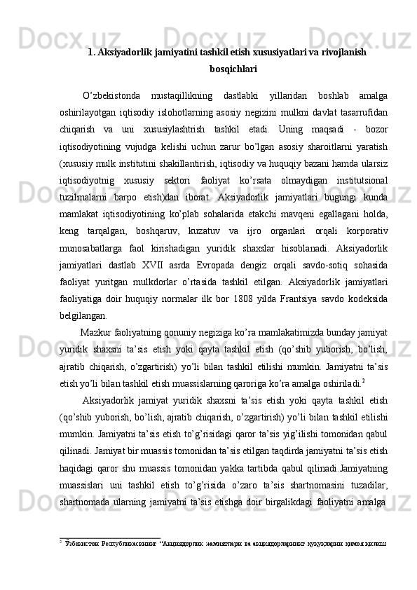 1. Aksiyadorlik jamiyatini tashkil etish xususiyatlari va rivojlanish
bosqichlari
O’zbekistonda   mustaqillikning   dastlabki   yillaridan   boshlab   amalga
oshirilayotgan   iqtisodiy   islohotlarning   asosiy   negizini   mulkni   davlat   tasarrufidan
chiqarish   va   uni   xususiylashtrish   tashkil   etadi.   Uning   maqsadi   -   bozor
iqtisodiyotining   vujudga   kelishi   uchun   zarur   bo’lgan   asosiy   sharoitlarni   yaratish
(xususiy mulk   institutini shakillantirish, iqtisodiy va huquqiy bazani hamda ularsiz
iqtisodiyotnig   xususiy   sektori   faoliyat   ko’rsata   olmaydigan   institutsional
tuzilmalarni   barpo   etish)dan   iborat.   Aksiyadorlik   jamiyatlari   bugungi   kunda
mamlakat   iqtisodiyotining   ko’plab   sohalarida   etakchi   mavqeni   egallagani   holda,
keng   tarqalgan,   boshqaruv,   kuzatuv   va   ijro   organlari   orqali   korporativ
munosabatlarga   faol   kirishadigan   yuridik   shaxslar   hisoblanadi.   Aksiyadorlik
jamiyatlari   dastlab   XVII   asrda   Evropada   dengiz   orqali   savdo-sotiq   sohasida
faoliyat   yuritgan   mulkdorlar   o’rtasida   tashkil   etilgan.   Aksiyadorlik   jamiyatlari
faoliyatiga   doir   huquqiy   normalar   ilk   bor   1808   yilda   Frantsiya   savdo   kodeksida
belgilangan.
Mazkur faoliyatning qonuniy ne giziga ko’ ra mamlakatimizda bunday jamiyat
yuridik   shaxsni   ta’sis   etish   yoki   qayta   tashkil   etish   (qo’shib   yuborish,   bo’lish,
ajratib   chiqarish,   o’zgartirish)   yo’li   bilan   tashkil   etilishi   mumkin .   Jamiyatni   ta’sis
etish yo’li   bilan   tashkil   etish   muassislarning   qaroriga   ko’ra   amalga   oshiriladi. 2
Aksiyadorlik   jamiyat   yuridik   shaxsni   ta’sis   etish   yoki   qayta   tashkil   etish
(qo’shib yuborish, bo’lish, ajratib chiqarish, o’zgartirish) yo’li bilan   tashkil etilishi
mumkin. Jamiyatni ta’sis etish to’g’risidagi qaror ta’sis yig’ilishi tomonidan qabul
qilinadi.   Jamiyat   bir   muassis   tomonidan   ta’sis   etilgan   taqdirda   jamiyatni   ta’sis   etish
haqidagi   qaror   shu   muassis   tomonidan   yakka   tartibda   qabul   qilinadi.Jamiyatning
muassislari   uni   tashkil   etish   to’g’risida   o’zaro   ta’sis   shartnomasini   tuzadilar,
shartnomada   ularning   jamiyatni   ta’sis   etishga   doir   birgalikdagi   faoliyatni   amalga
2
  Ўзбекистон   Республикасининг   “Акциядорлик   жамиятлари   ва   акциядорларнинг   ҳуқуқларни   ҳимоя   қилиш   